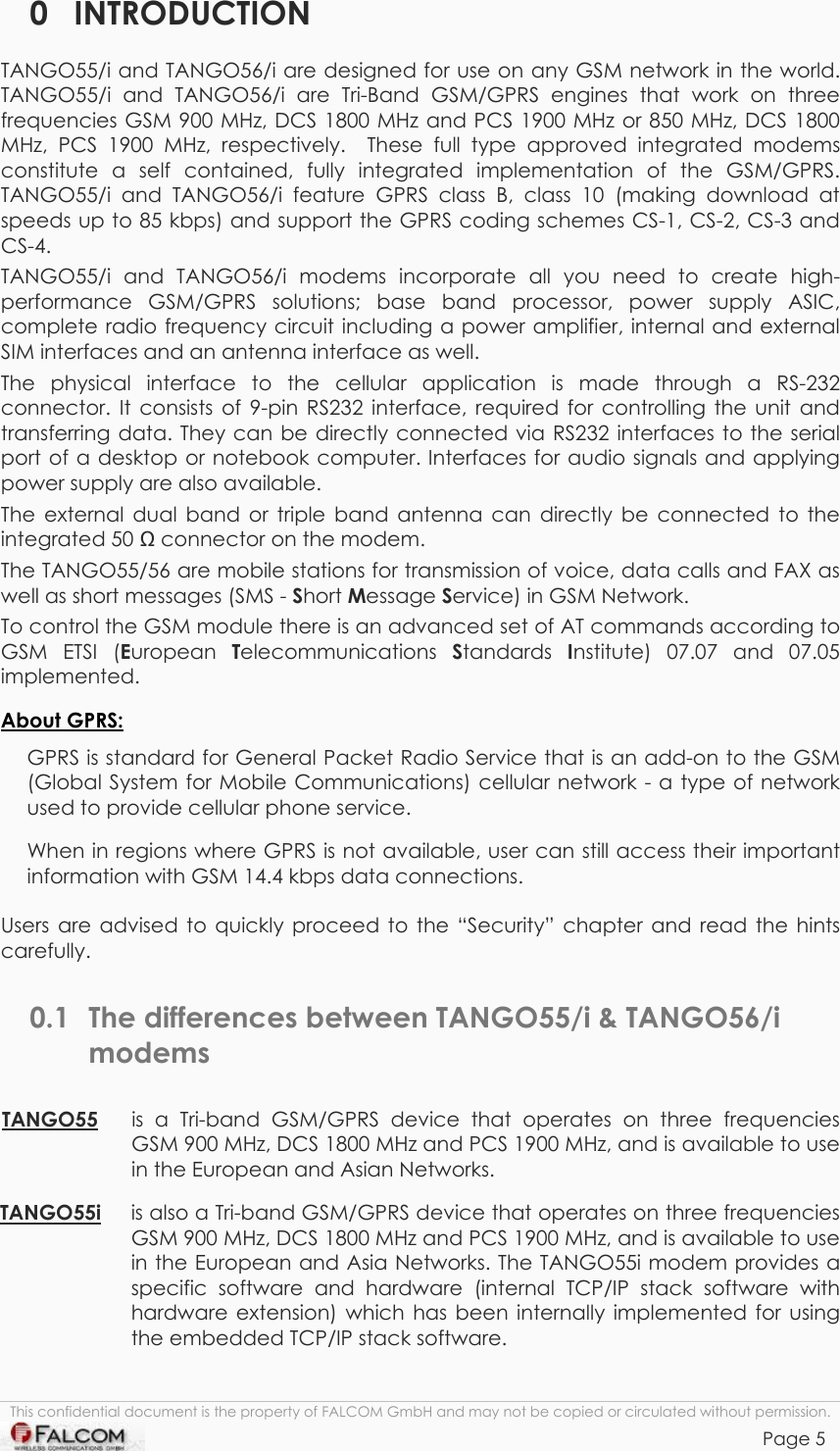 TANGO55/I &amp; TANGO56/I VERSION 1.03  0 INTRODUCTION TANGO55/i and TANGO56/i are designed for use on any GSM network in the world. TANGO55/i and TANGO56/i are Tri-Band GSM/GPRS engines that work on three frequencies GSM 900 MHz, DCS 1800 MHz and PCS 1900 MHz or 850 MHz, DCS 1800 MHz, PCS 1900 MHz, respectively.  These full type approved integrated modems constitute a self contained, fully integrated implementation of the GSM/GPRS. TANGO55/i and TANGO56/i feature GPRS class B, class 10 (making download at speeds up to 85 kbps) and support the GPRS coding schemes CS-1, CS-2, CS-3 and CS-4. TANGO55/i and TANGO56/i modems incorporate all you need to create high-performance GSM/GPRS solutions; base band processor, power supply ASIC, complete radio frequency circuit including a power amplifier, internal and external SIM interfaces and an antenna interface as well.  The physical interface to the cellular application is made through a RS-232 connector. It consists of 9-pin RS232 interface, required for controlling the unit and transferring data. They can be directly connected via RS232 interfaces to the serial port of a desktop or notebook computer. Interfaces for audio signals and applying power supply are also available. The external dual band or triple band antenna can directly be connected to the integrated 50  connector on the modem. The TANGO55/56 are mobile stations for transmission of voice, data calls and FAX as well as short messages (SMS - Short Message Service) in GSM Network. To control the GSM module there is an advanced set of AT commands according to GSM ETSI (European  Telecommunications  Standards  Institute) 07.07 and 07.05 implemented. About GPRS: GPRS is standard for General Packet Radio Service that is an add-on to the GSM (Global System for Mobile Communications) cellular network - a type of network used to provide cellular phone service. When in regions where GPRS is not available, user can still access their important information with GSM 14.4 kbps data connections. Users are advised to quickly proceed to the “Security” chapter and read the hints carefully. 0.1  The differences between TANGO55/i &amp; TANGO56/i modems TANGO55  is a Tri-band GSM/GPRS device that operates on three frequencies GSM 900 MHz, DCS 1800 MHz and PCS 1900 MHz, and is available to use in the European and Asian Networks.  TANGO55i is also a Tri-band GSM/GPRS device that operates on three frequencies GSM 900 MHz, DCS 1800 MHz and PCS 1900 MHz, and is available to use in the European and Asia Networks. The TANGO55i modem provides a specific software and hardware (internal TCP/IP stack software with hardware extension) which has been internally implemented for using the embedded TCP/IP stack software.  This confidential document is the property of FALCOM GmbH and may not be copied or circulated without permission. Page 5    