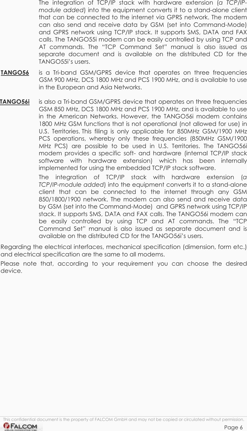 TANGO55/I &amp; TANGO56/I VERSION 1.03  The integration of TCP/IP stack with hardware extension (a TCP/IP-module added) into the equipment converts it to a stand-alone client that can be connected to the internet via GPRS network. The modem can also send and receive data by GSM (set into Command-Mode) and GPRS network using TCP/IP stack. It supports SMS, DATA and FAX calls. The TANGO55i modem can be easily controlled by using TCP and AT commands. The “TCP Command Set” manual is also issued as separate document and is available on the distributed CD for the TANGO55i’s users.  TANGO56 is a Tri-band GSM/GPRS device that operates on three frequencies GSM 900 MHz, DCS 1800 MHz and PCS 1900 MHz, and is available to use in the European and Asia Networks.  TANGO56i is also a Tri-band GSM/GPRS device that operates on three frequencies GSM 850 MHz, DCS 1800 MHz and PCS 1900 MHz, and is available to use in the American Networks. However, the TANGO56i modem contains 1800 MHz GSM functions that is not operational (not allowed for use) in U.S. Territories. This filing is only applicable for 850MHz GSM/1900 MHz PCS operations, whereby only these frequencies (850MHz GSM/1900 MHz PCS) are possible to be used in U.S. Territories. The TANGO56i modem provides a specific soft- and hardware (internal TCP/IP stack software with hardware extension) which has been internally implemented for using the embedded TCP/IP stack software.  The integration of TCP/IP stack with hardware extension (a  TCP/IP-module added) into the equipment converts it to a stand-alone client that can be connected to the internet through any GSM 850/1800/1900 network. The modem can also send and receive data by GSM (set into the Command-Mode)  and GPRS network using TCP/IP stack. It supports SMS, DATA and FAX calls. The TANGO56i modem can be easily controlled by using TCP and AT commands. The “TCP Command Set” manual is also issued as separate document and is available on the distributed CD for the TANGO56i’s users. Regarding the electrical interfaces, mechanical specification (dimension, form etc.) and electrical specification are the same to all modems. Please note that, according to your requirement you can choose the desired device. This confidential document is the property of FALCOM GmbH and may not be copied or circulated without permission. Page 6    