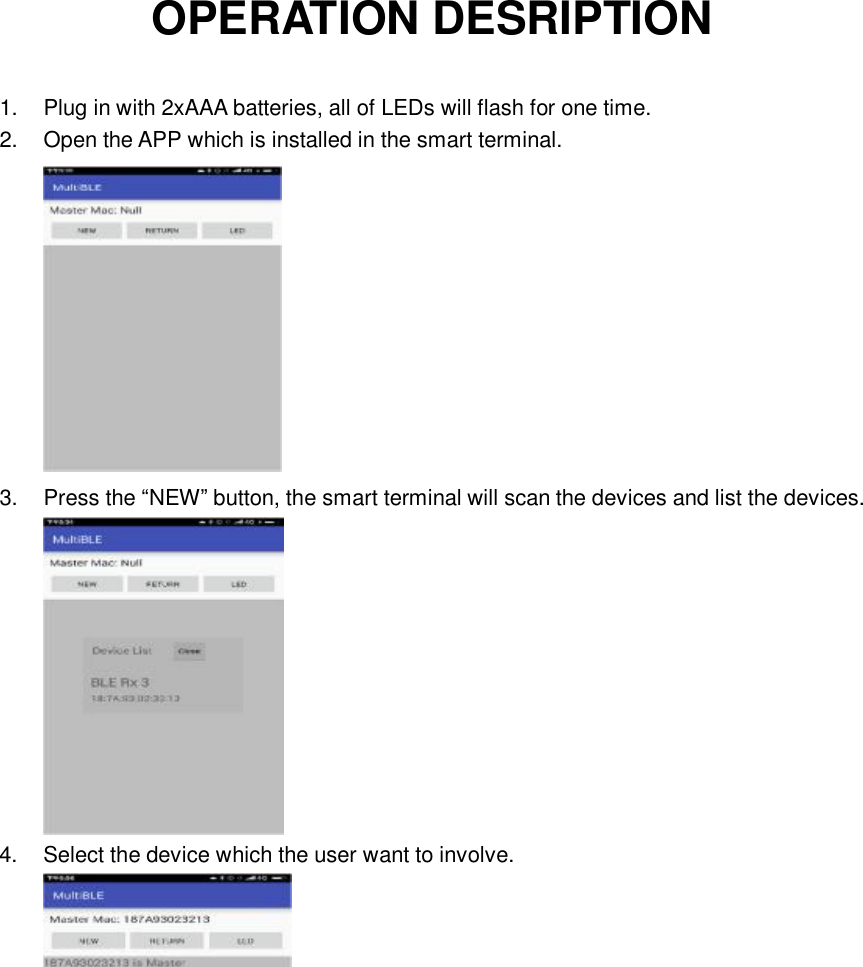 OPERATION DESRIPTION 1. Plug in with 2xAAA batteries, all of LEDs will flash for one time. 2. Open the APP which is installed in the smart terminal.  3. Press the “NEW” button, the smart terminal will scan the devices and list the devices.  4. Select the device which the user want to involve.        