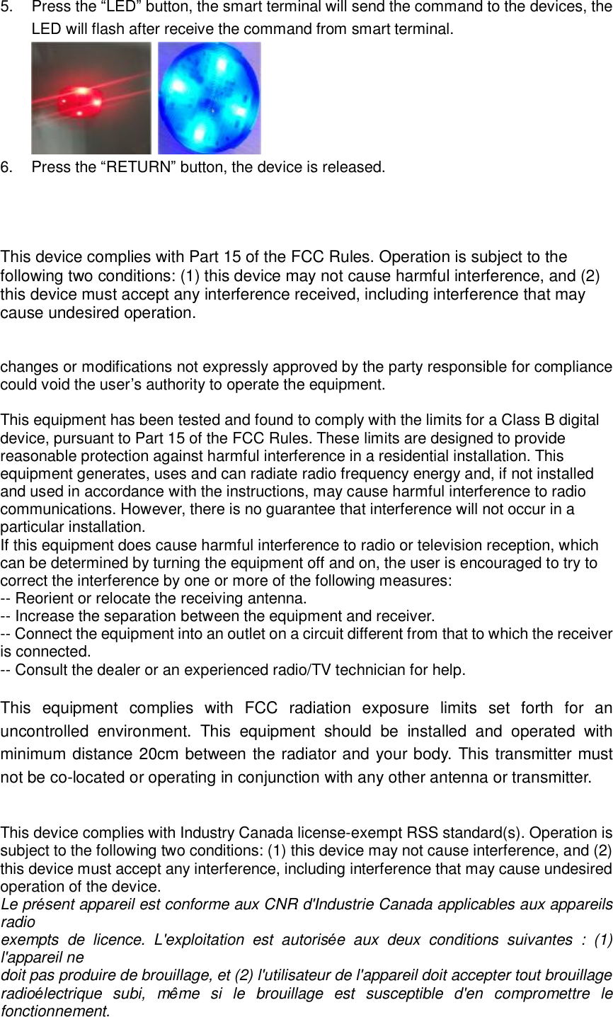 5. Press the “LED” button, the smart terminal will send the command to the devices, the LED will flash after receive the command from smart terminal.    6. Press the “RETURN” button, the device is released.    This device complies with Part 15 of the FCC Rules. Operation is subject to the following two conditions: (1) this device may not cause harmful interference, and (2) this device must accept any interference received, including interference that may cause undesired operation.   changes or modifications not expressly approved by the party responsible for compliance could void the user’s authority to operate the equipment.  This equipment has been tested and found to comply with the limits for a Class B digital device, pursuant to Part 15 of the FCC Rules. These limits are designed to provide reasonable protection against harmful interference in a residential installation. This equipment generates, uses and can radiate radio frequency energy and, if not installed and used in accordance with the instructions, may cause harmful interference to radio communications. However, there is no guarantee that interference will not occur in a particular installation. If this equipment does cause harmful interference to radio or television reception, which can be determined by turning the equipment off and on, the user is encouraged to try to correct the interference by one or more of the following measures: -- Reorient or relocate the receiving antenna. -- Increase the separation between the equipment and receiver. -- Connect the equipment into an outlet on a circuit different from that to which the receiver is connected. -- Consult the dealer or an experienced radio/TV technician for help.  This equipment complies with FCC radiation exposure limits set forth for an uncontrolled environment. This equipment should be installed and operated with minimum distance 20cm between the radiator and your body. This transmitter must not be co-located or operating in conjunction with any other antenna or transmitter.   This device complies with Industry Canada license-exempt RSS standard(s). Operation is subject to the following two conditions: (1) this device may not cause interference, and (2) this device must accept any interference, including interference that may cause undesired operation of the device. Le présent appareil est conforme aux CNR d&apos;Industrie Canada applicables aux appareils radio  exempts de licence. L&apos;exploitation est autorisée aux deux conditions suivantes : (1) l&apos;appareil ne  doit pas produire de brouillage, et (2) l&apos;utilisateur de l&apos;appareil doit accepter tout brouillage  radioélectrique subi, même si le brouillage est susceptible d&apos;en compromettre le fonctionnement. 