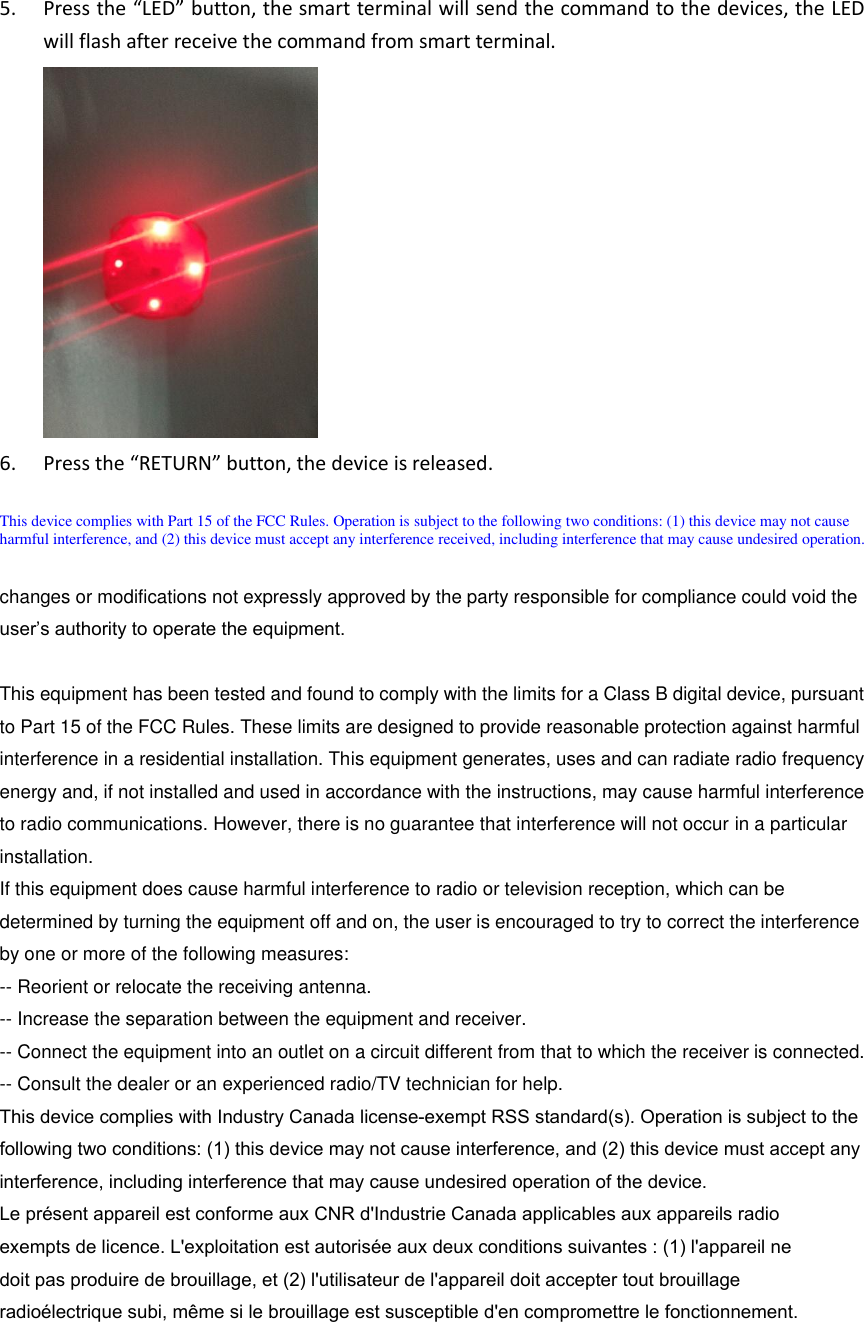 5. Press the “LED” button, the smart terminal will send the command to the devices, the LEDwill flash after receive the command from smart terminal.6. Press the “RETURN” button, the device is released.This device complies with Part 15 of the FCC Rules. Operation is subject to the following two conditions: (1) this device may not cause harmful interference, and (2) this device must accept any interference received, including interference that may cause undesired operation. changes or modifications not expressly approved by the party responsible for compliance could void the user’s authority to operate the equipment.This equipment has been tested and found to comply with the limits for a Class B digital device, pursuant to Part 15 of the FCC Rules. These limits are designed to provide reasonable protection against harmful interference in a residential installation. This equipment generates, uses and can radiate radio frequency energy and, if not installed and used in accordance with the instructions, may cause harmful interference to radio communications. However, there is no guarantee that interference will not occur in a particular installation.If this equipment does cause harmful interference to radio or television reception, which can be determined by turning the equipment off and on, the user is encouraged to try to correct the interference by one or more of the following measures:-- Reorient or relocate the receiving antenna.-- Increase the separation between the equipment and receiver.-- Connect the equipment into an outlet on a circuit different from that to which the receiver is connected. -- Consult the dealer or an experienced radio/TV technician for help.This device complies with Industry Canada license-exempt RSS standard(s). Operation is subject to the following two conditions: (1) this device may not cause interference, and (2) this device must accept any interference, including interference that may cause undesired operation of the device.Le présent appareil est conforme aux CNR d&apos;Industrie Canada applicables aux appareils radio exempts de licence. L&apos;exploitation est autorisée aux deux conditions suivantes : (1) l&apos;appareil ne doit pas produire de brouillage, et (2) l&apos;utilisateur de l&apos;appareil doit accepter tout brouillage radioélectrique subi, même si le brouillage est susceptible d&apos;en compromettre le fonctionnement.