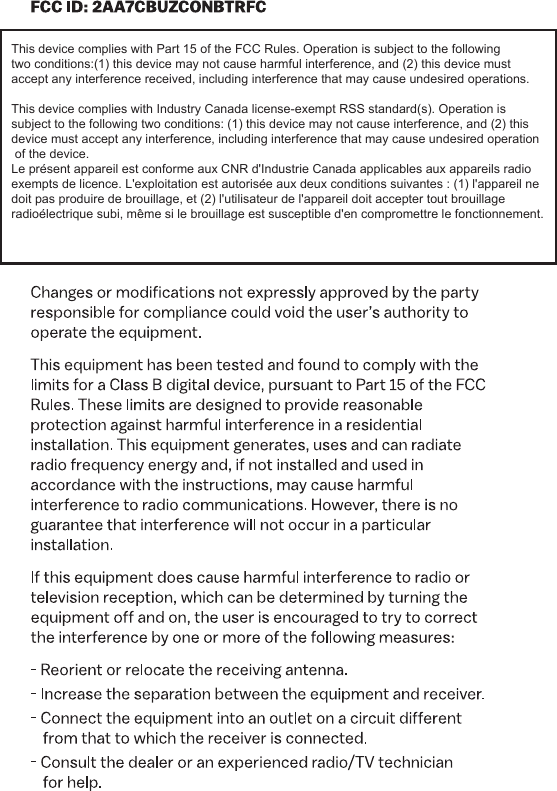 This device complies with Part 15 of the FCC Rules. Operation is subject to the followingtwo conditions:(1) this device may not cause harmful interference, and (2) this device mustaccept any interference received, including interference that may cause undesired operations.This device complies with Industry Canada license-exempt RSS standard(s). Operation is subject to the following two conditions: (1) this device may not cause interference, and (2) this device must accept any interference, including interference that may cause undesired operation of the device.Le présent appareil est conforme aux CNR d&apos;Industrie Canada applicables aux appareils radio exempts de licence. L&apos;exploitation est autorisée aux deux conditions suivantes : (1) l&apos;appareil ne doit pas produire de brouillage, et (2) l&apos;utilisateur de l&apos;appareil doit accepter tout brouillage radioélectrique subi, même si le brouillage est susceptible d&apos;en compromettre le fonctionnement.