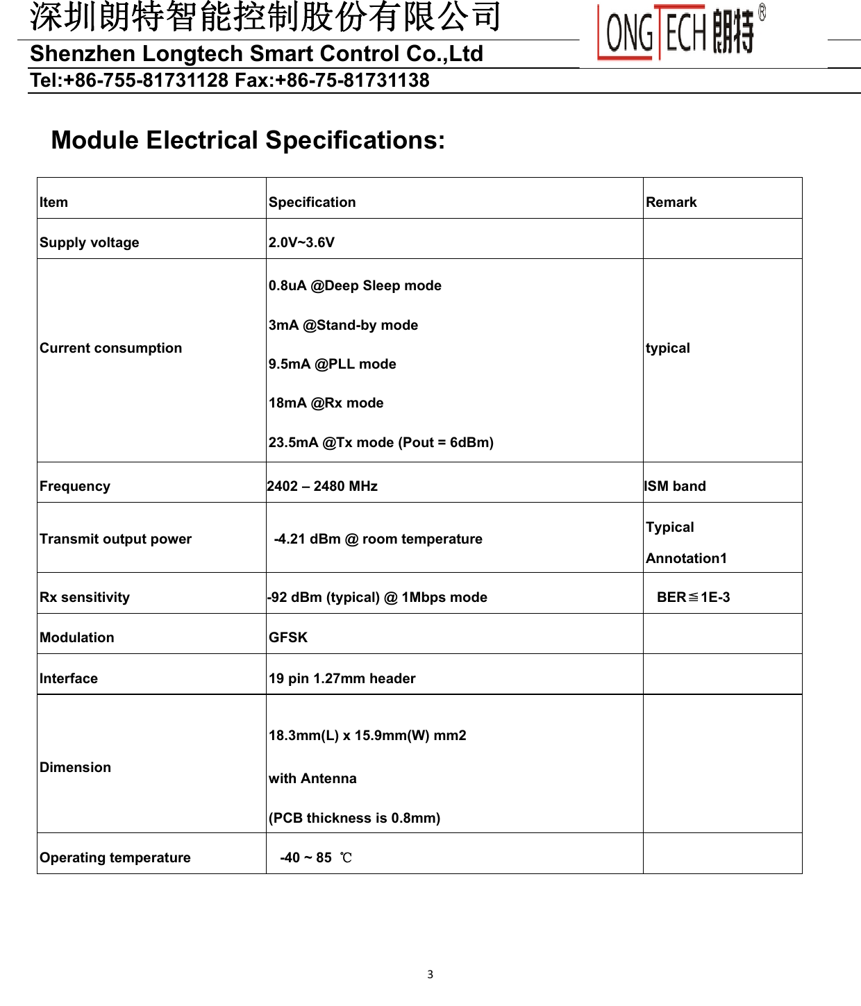 深圳朗特智能控制股份有限公司Shenzhen Longtech Smart Control Co.,Ltd   Tel:+86-755-81731128 Fax:+86-75-81731138 3Module Electrical Specifications: Item  Specification  Remark Supply voltage  2.0V~3.6V   Current consumption 0.8uA @Deep Sleep mode 3mA @Stand-by mode 9.5mA @PLL mode 18mA @Rx mode 23.5mA @Tx mode (Pout = 6dBm) typical Frequency  2402 – 2480 MHz  ISM band Transmit output power    -4.21 dBm @ room temperature  Typical Annotation1 Rx sensitivity  -92 dBm (typical) @ 1Mbps mode  BER≦1E-3 Modulation  GFSK   Interface  19 pin 1.27mm header   Dimension 18.3mm(L) x 15.9mm(W) mm2 with Antenna (PCB thickness is 0.8mm)  Operating temperature  -40 ~ 85  ℃   