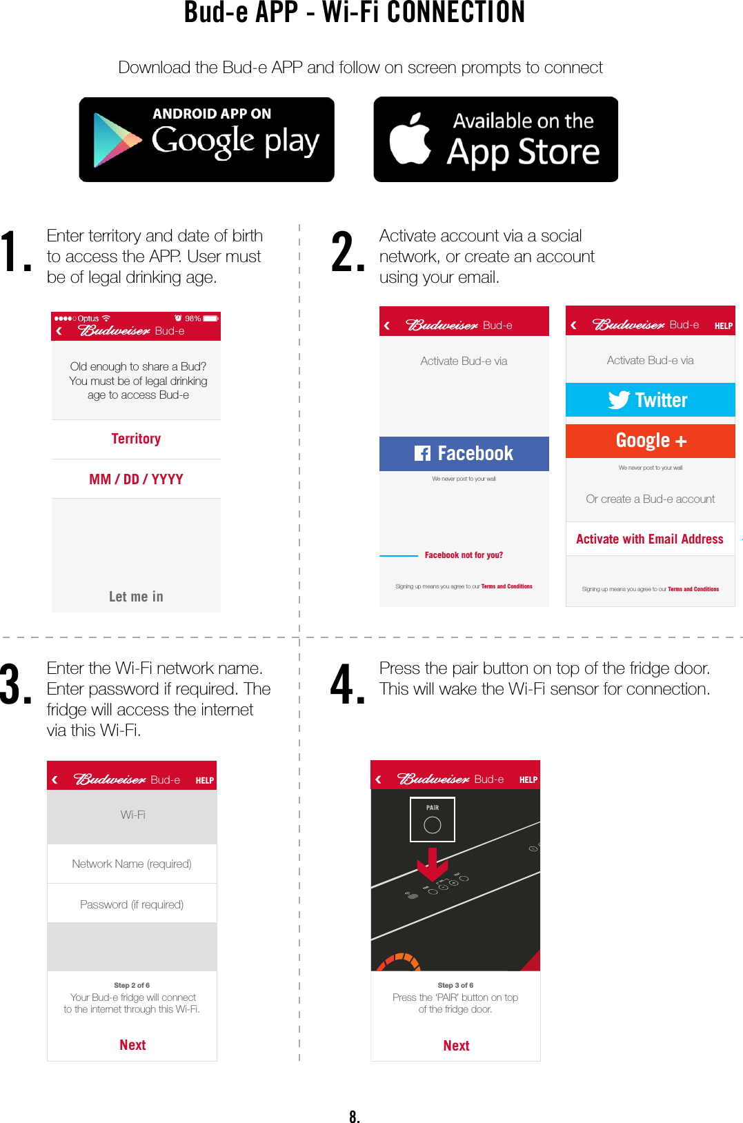8.Bud-e APP - Wi-Fi CONNECTIONDownload the Bud-e APP and follow on screen prompts to connect1.3.2.4.Let’s goBud-eFacebookNamePasswordBud-eLet me inBud-eTerritoryMM / DD / YYYYOld enough to share a Bud?You must be of legal drinkingage to access Bud-eSet up myBud-eWhat’s aBud-e?Bud-eActivate Bud-e viaSigning up means you agree to our Terms and ConditionsSigning up means you agree to our Terms and ConditionsFacebook not for you?Bud-e HELPActivate Bud-e viaOr create a Bud-e accountFacebookWe never post to your wallWe never post to your wallTwitterGoogle +Activate with Email Address1Loading screen 2 3A 4ALet’s goBud-eTwitterNamePassword4B3BLet’s goBud-eGoogle +NamePassword4CLet’s goBud-eNameEmailPhone4DCreate Bud-e accountUser has the option to see what the Bud-e fridge is all about. This is a crucial area to grab possible sales from people who have just downloaded the app because it’s a Budweiser app and not because they have a fridge. See screen 21Sign in through Facebook is our preferred optionOther sign in options are available if not FacebookLet’s goBud-eFacebookNamePasswordBud-eLet me inBud-eTerritoryMM / DD / YYYYOld enough to share a Bud?You must be of legal drinkingage to access Bud-e Set up myBud-eWhat’s aBud-e?Bud-eActivate Bud-e viaSigning up means you agree to our Terms and ConditionsSigning up means you agree to our Terms and ConditionsFacebook not for you?Bud-e HELPActivate Bud-e viaOr create a Bud-e accountFacebookWe never post to your wallWe never post to your wallTwitterGoogle +Activate with Email Address1Loading screen 2 3A 4ALet’s goBud-eTwitterNamePassword4B3BLet’s goBud-eGoogle +NamePassword4CLet’s goBud-eNameEmailPhone4DCreate Bud-e accountUser has the option to see what the Bud-e fridge is all about. This is a crucial area to grab possible sales from people who have just downloaded the app because it’s a Budweiser app and not because they have a fridge. See screen 21Sign in through Facebook is our preferred optionOther sign in options are available if not FacebookBud-e HELPWelcome Name.What would you like to do?AcceptBud-e invitationActivate anew Bud-e fridgeBud-e fridge HELPBud-e codeTo join a connected Bud-e  fridge, enter its code belowHow do I get the code?JoinNextFollow the 6 steps to connect your Bud-e to Wi-Fi. Step 1 of 6Step 2 of 6NextPress the ‘PAIR’ button on topof the fridge door.Step 3 of 6Wi-FiNext Your Bud-e fridge will connect to the internet through this Wi-Fi.Network Name (required)Password (if required)NextThe Wi-Fi indicator on your display will now be ashing.Step 4 of 6NextWhen the countdown starts, hold your phone at against the Wi-Fi sensor.Step 5 of 6GoName, the Wi-Fi sensor is on top of the door. Hold phone screen at against the sensor while ashing.Step 6 of 635 6 7 89 10 11Bud-e HELPBud-e HELPBud-e HELPBud-e HELP Bud-e HELP Bud-e HELPAnimationAnimationAnimationWi-Fi sensorUser can pair their phone with an existing connected Bud-e. Good for share houses, frat houses, etc.Animations will help explain and simplify the connection process. Less ‘text heavy’ and more of a guided interaction.Unique code of the Bud-e fridge can be sent to the user from the settings tab, see 19CBud-e HELPWelcome Name.What would you like to do?AcceptBud-e invitationActivate anew Bud-e fridgeBud-e fridge HELPBud-e codeTo join a connected Bud-e  fridge, enter its code belowHow do I get the code?JoinNextFollow the 6 steps to connect your Bud-e to Wi-Fi. Step 1 of 6 Step 2 of 6NextPress the ‘PAIR’ button on topof the fridge door.Step 3 of 6Wi-FiNext Your Bud-e fridge will connect to the internet through this Wi-Fi.Network Name (required)Password (if required)NextThe Wi-Fi indicator on your display will now be ashing.Step 4 of 6NextWhen the countdown starts, hold your phone at against the Wi-Fi sensor.Step 5 of 6GoName, the Wi-Fi sensor is on top of the door. Hold phone screen at against the sensor while ashing.Step 6 of 635 6 7 89 10 11Bud-e HELP Bud-e HELPBud-e HELPBud-e HELP Bud-e HELP Bud-e HELPAnimationAnimationAnimationWi-Fi sensorUser can pair their phone with an existing connected Bud-e. Good for share houses, frat houses, etc.Animations will help explain and simplify the connection process. Less ‘text heavy’ and more of a guided interaction.Unique code of the Bud-e fridge can be sent to the user from the settings tab, see 19CLet’s goBud-eFacebookNamePasswordBud-eLet me inBud-eTerritoryMM / DD / YYYYOld enough to share a Bud?You must be of legal drinkingage to access Bud-e Set up myBud-eWhat’s aBud-e?Bud-eActivate Bud-e viaSigning up means you agree to our Terms and ConditionsSigning up means you agree to our Terms and ConditionsFacebook not for you?Bud-e HELPActivate Bud-e viaOr create a Bud-e accountFacebookWe never post to your wallWe never post to your wallTwitterGoogle +Activate with Email Address1Loading screen 2 3A 4ALet’s goBud-eTwitterNamePassword4B3BLet’s goBud-eGoogle +NamePassword4CLet’s goBud-eNameEmailPhone4DCreate Bud-e accountUser has the option to see what the Bud-e fridge is all about. This is a crucial area to grab possible sales from people who have just downloaded the app because it’s a Budweiser app and not because they have a fridge. See screen 21Sign in through Facebook is our preferred optionOther sign in options are available if not FacebookEnter territory and date of birth to access the APP. User must be of legal drinking age.Enter the Wi-Fi network name. Enter password if required. The fridge will access the internet via this Wi-Fi.Activate account via a social network, or create an account using your email.Press the pair button on top of the fridge door. This will wake the Wi-Fi sensor for connection.