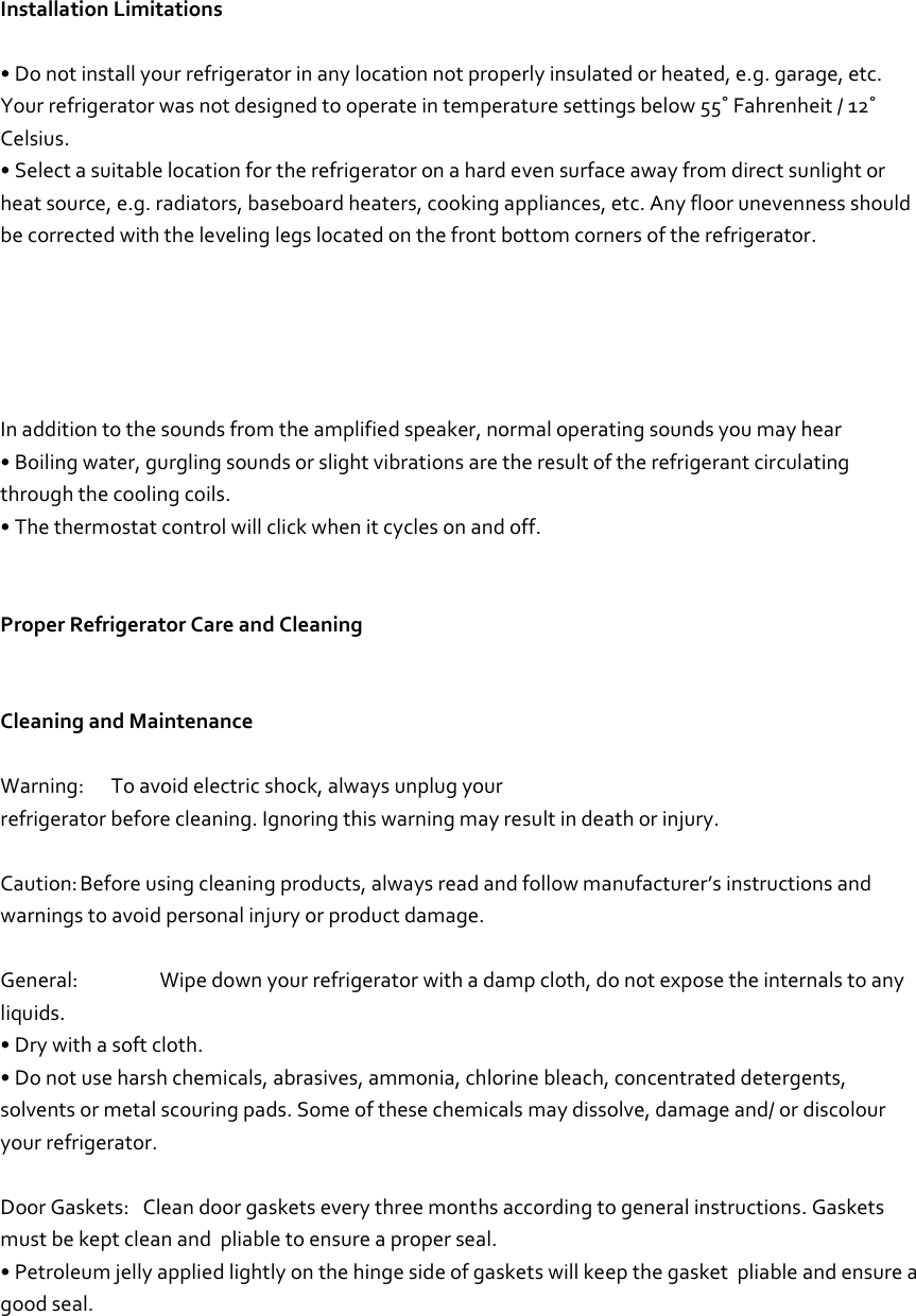     Installation Limitations  • Do not install your refrigerator in any location not properly insulated or heated, e.g. garage, etc. Your refrigerator was not designed to operate in temperature settings below 55˚ Fahrenheit / 12˚ Celsius.  • Select a suitable location for the refrigerator on a hard even surface away from direct sunlight or heat source, e.g. radiators, baseboard heaters, cooking appliances, etc. Any floor unevenness should be corrected with the leveling legs located on the front bottom corners of the refrigerator.        In addition to the sounds from the amplified speaker, normal operating sounds you may hear • Boiling water, gurgling sounds or slight vibrations are the result of the refrigerant circulating through the cooling coils. • The thermostat control will click when it cycles on and off.   Proper Refrigerator Care and Cleaning   Cleaning and Maintenance  Warning:      To avoid electric shock, always unplug your refrigerator before cleaning. Ignoring this warning may result in death or injury.  Caution: Before using cleaning products, always read and follow manufacturer’s instructions and warnings to avoid personal injury or product damage.  General:   Wipe down your refrigerator with a damp cloth, do not expose the internals to any liquids. • Dry with a soft cloth. • Do not use harsh chemicals, abrasives, ammonia, chlorine bleach, concentrated detergents, solvents or metal scouring pads. Some of these chemicals may dissolve, damage and/ or discolour your refrigerator.  Door Gaskets:   Clean door gaskets every three months according to general instructions. Gaskets must be kept clean and  pliable to ensure a proper seal. • Petroleum jelly applied lightly on the hinge side of gaskets will keep the gasket  pliable and ensure a good seal.    