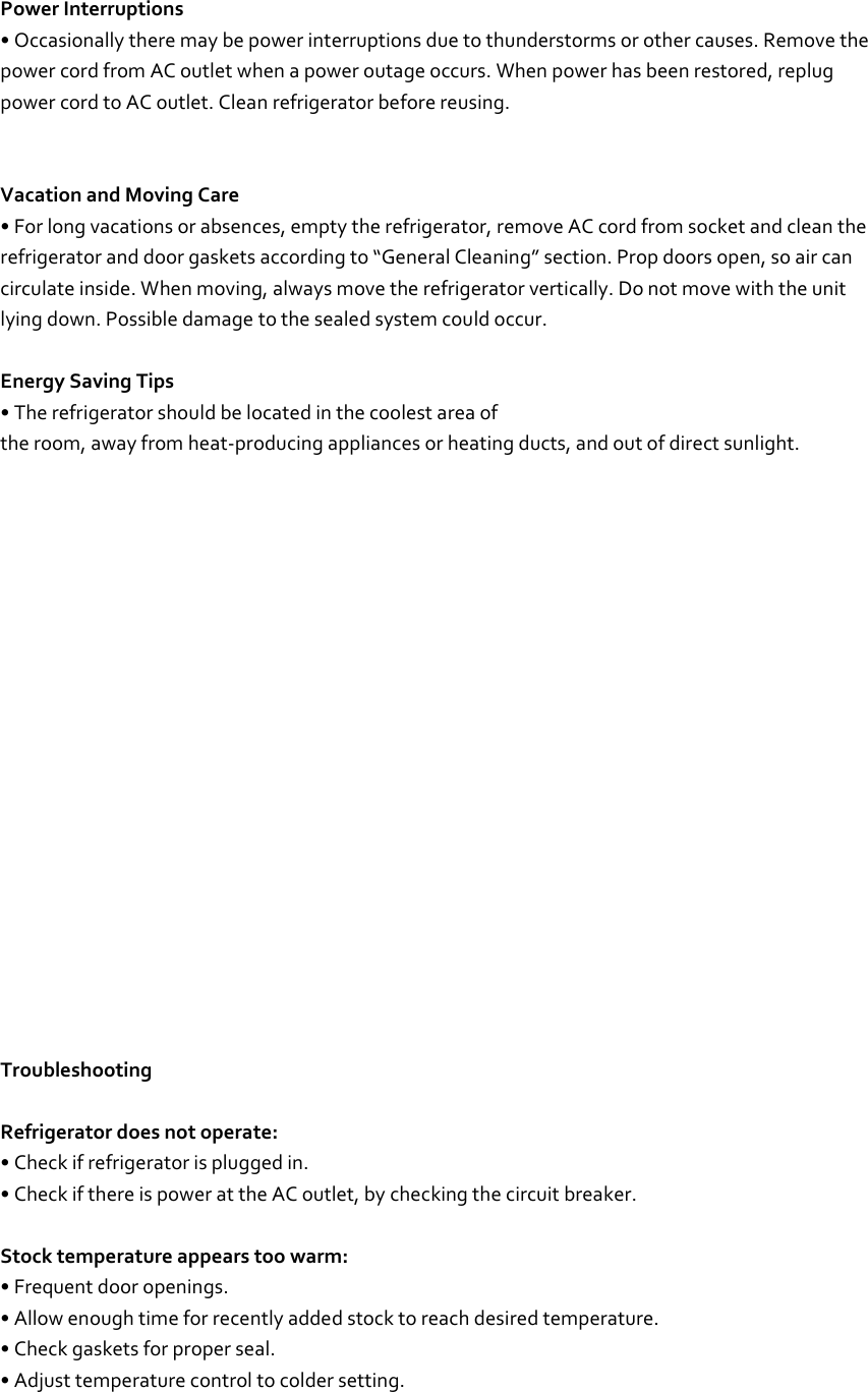  Power Interruptions • Occasionally there may be power interruptions due to thunderstorms or other causes. Remove the power cord from AC outlet when a power outage occurs. When power has been restored, replug power cord to AC outlet. Clean refrigerator before reusing.   Vacation and Moving Care • For long vacations or absences, empty the refrigerator, remove AC cord from socket and clean the refrigerator and door gaskets according to “General Cleaning” section. Prop doors open, so air can circulate inside. When moving, always move the refrigerator vertically. Do not move with the unit lying down. Possible damage to the sealed system could occur.  Energy Saving Tips • The refrigerator should be located in the coolest area of the room, away from heat-producing appliances or heating ducts, and out of direct sunlight.                        Troubleshooting  Refrigerator does not operate: • Check if refrigerator is plugged in. • Check if there is power at the AC outlet, by checking the circuit breaker.  Stock temperature appears too warm: • Frequent door openings. • Allow enough time for recently added stock to reach desired temperature. • Check gaskets for proper seal. • Adjust temperature control to colder setting.  