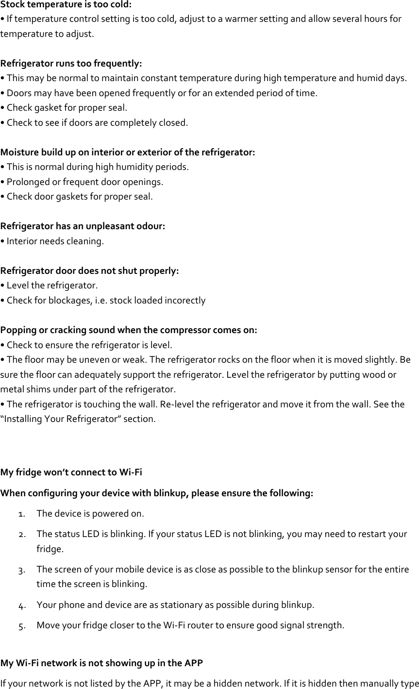 Stock temperature is too cold: • If temperature control setting is too cold, adjust to a warmer setting and allow several hours for temperature to adjust.  Refrigerator runs too frequently: • This may be normal to maintain constant temperature during high temperature and humid days. • Doors may have been opened frequently or for an extended period of time. • Check gasket for proper seal. • Check to see if doors are completely closed.  Moisture build up on interior or exterior of the refrigerator: • This is normal during high humidity periods. • Prolonged or frequent door openings. • Check door gaskets for proper seal.  Refrigerator has an unpleasant odour: • Interior needs cleaning.  Refrigerator door does not shut properly: • Level the refrigerator. • Check for blockages, i.e. stock loaded incorectly  Popping or cracking sound when the compressor comes on: • Check to ensure the refrigerator is level. • The floor may be uneven or weak. The refrigerator rocks on the floor when it is moved slightly. Be sure the floor can adequately support the refrigerator. Level the refrigerator by putting wood or metal shims under part of the refrigerator. • The refrigerator is touching the wall. Re-level the refrigerator and move it from the wall. See the “Installing Your Refrigerator” section.   My fridge won’t connect to Wi-Fi When configuring your device with blinkup, please ensure the following: 1. The device is powered on. 2. The status LED is blinking. If your status LED is not blinking, you may need to restart your fridge. 3. The screen of your mobile device is as close as possible to the blinkup sensor for the entire time the screen is blinking. 4. Your phone and device are as stationary as possible during blinkup. 5. Move your fridge closer to the Wi-Fi router to ensure good signal strength. My Wi-Fi network is not showing up in the APP If your network is not listed by the APP, it may be a hidden network. If it is hidden then manually type 
