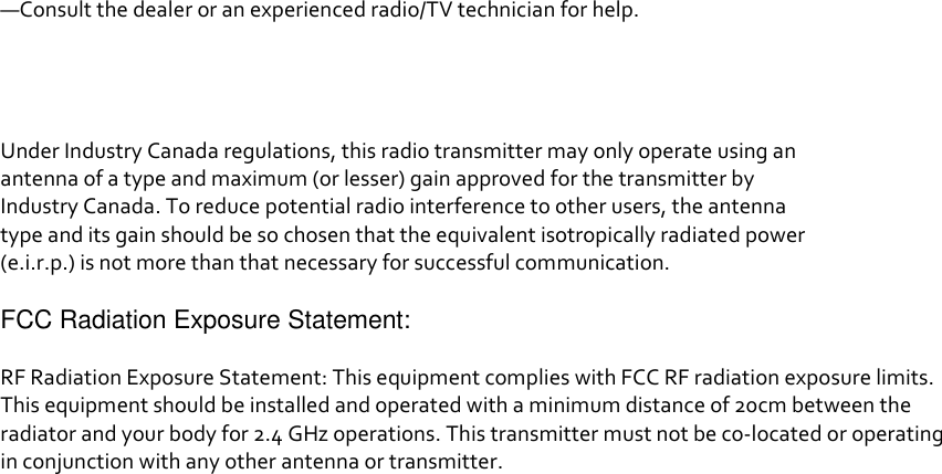 —Consult the dealer or an experienced radio/TV technician for help.     Under Industry Canada regulations, this radio transmitter may only operate using an antenna of a type and maximum (or lesser) gain approved for the transmitter by Industry Canada. To reduce potential radio interference to other users, the antenna type and its gain should be so chosen that the equivalent isotropically radiated power (e.i.r.p.) is not more than that necessary for successful communication.  FCC Radiation Exposure Statement:  RF Radiation Exposure Statement: This equipment complies with FCC RF radiation exposure limits. This equipment should be installed and operated with a minimum distance of 20cm between the radiator and your body for 2.4 GHz operations. This transmitter must not be co-located or operating in conjunction with any other antenna or transmitter.  