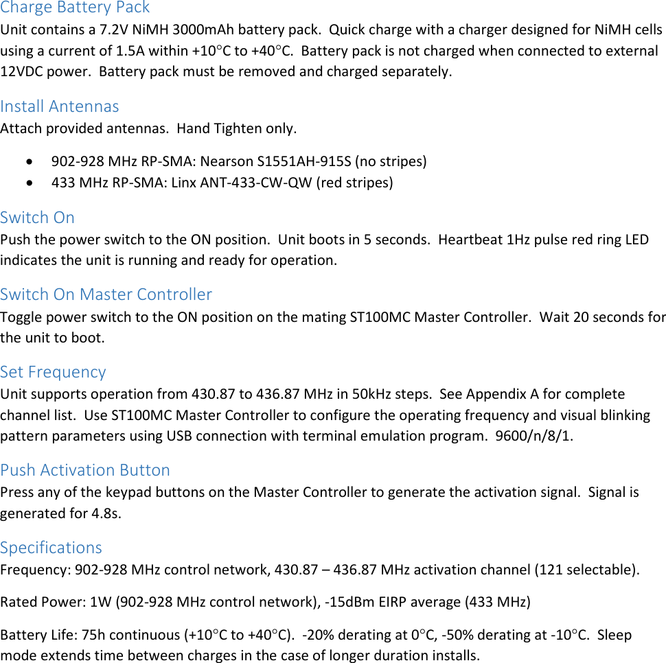 Charge Battery Pack Unit contains a 7.2V NiMH 3000mAh battery pack.  Quick charge with a charger designed for NiMH cells using a current of 1.5A within +10°C to +40°C.  Battery pack is not charged when connected to external 12VDC power.  Battery pack must be removed and charged separately. Install Antennas Attach provided antennas.  Hand Tighten only. • 902-928 MHz RP-SMA: Nearson S1551AH-915S (no stripes) • 433 MHz RP-SMA: Linx ANT-433-CW-QW (red stripes) Switch On Push the power switch to the ON position.  Unit boots in 5 seconds.  Heartbeat 1Hz pulse red ring LED indicates the unit is running and ready for operation. Switch On Master Controller Toggle power switch to the ON position on the mating ST100MC Master Controller.  Wait 20 seconds for the unit to boot. Set Frequency Unit supports operation from 430.87 to 436.87 MHz in 50kHz steps.  See Appendix A for complete channel list.  Use ST100MC Master Controller to configure the operating frequency and visual blinking pattern parameters using USB connection with terminal emulation program.  9600/n/8/1. Push Activation Button Press any of the keypad buttons on the Master Controller to generate the activation signal.  Signal is generated for 4.8s. Specifications Frequency: 902-928 MHz control network, 430.87 – 436.87 MHz activation channel (121 selectable). Rated Power: 1W (902-928 MHz control network), -15dBm EIRP average (433 MHz) Battery Life: 75h continuous (+10°C to +40°C).  -20% derating at 0°C, -50% derating at -10°C.  Sleep mode extends time between charges in the case of longer duration installs.    