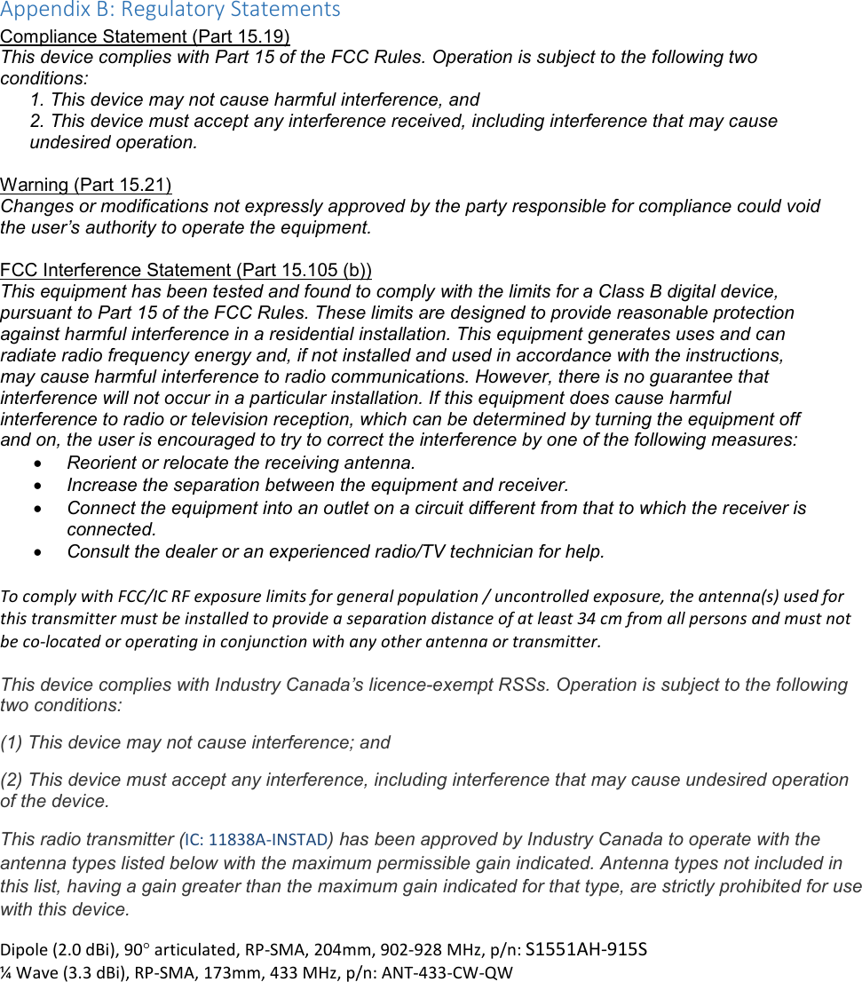 Appendix B: Regulatory Statements Compliance Statement (Part 15.19) This device complies with Part 15 of the FCC Rules. Operation is subject to the following two conditions: 1. This device may not cause harmful interference, and  2. This device must accept any interference received, including interference that may cause undesired operation.  Warning (Part 15.21) Changes or modifications not expressly approved by the party responsible for compliance could void the user’s authority to operate the equipment.  FCC Interference Statement (Part 15.105 (b)) This equipment has been tested and found to comply with the limits for a Class B digital device, pursuant to Part 15 of the FCC Rules. These limits are designed to provide reasonable protection against harmful interference in a residential installation. This equipment generates uses and can radiate radio frequency energy and, if not installed and used in accordance with the instructions, may cause harmful interference to radio communications. However, there is no guarantee that interference will not occur in a particular installation. If this equipment does cause harmful interference to radio or television reception, which can be determined by turning the equipment off and on, the user is encouraged to try to correct the interference by one of the following measures: • Reorient or relocate the receiving antenna. • Increase the separation between the equipment and receiver. • Connect the equipment into an outlet on a circuit different from that to which the receiver is connected. • Consult the dealer or an experienced radio/TV technician for help.  To comply with FCC/IC RF exposure limits for general population / uncontrolled exposure, the antenna(s) used for this transmitter must be installed to provide a separation distance of at least 34 cm from all persons and must not be co-located or operating in conjunction with any other antenna or transmitter.  This device complies with Industry Canada’s licence-exempt RSSs. Operation is subject to the following two conditions: (1) This device may not cause interference; and (2) This device must accept any interference, including interference that may cause undesired operation of the device. This radio transmitter (IC: 11838A-INSTAD) has been approved by Industry Canada to operate with the antenna types listed below with the maximum permissible gain indicated. Antenna types not included in this list, having a gain greater than the maximum gain indicated for that type, are strictly prohibited for use with this device. Dipole (2.0 dBi), 90° articulated, RP-SMA, 204mm, 902-928 MHz, p/n: S1551AH-915S ¼ Wave (3.3 dBi), RP-SMA, 173mm, 433 MHz, p/n: ANT-433-CW-QW 