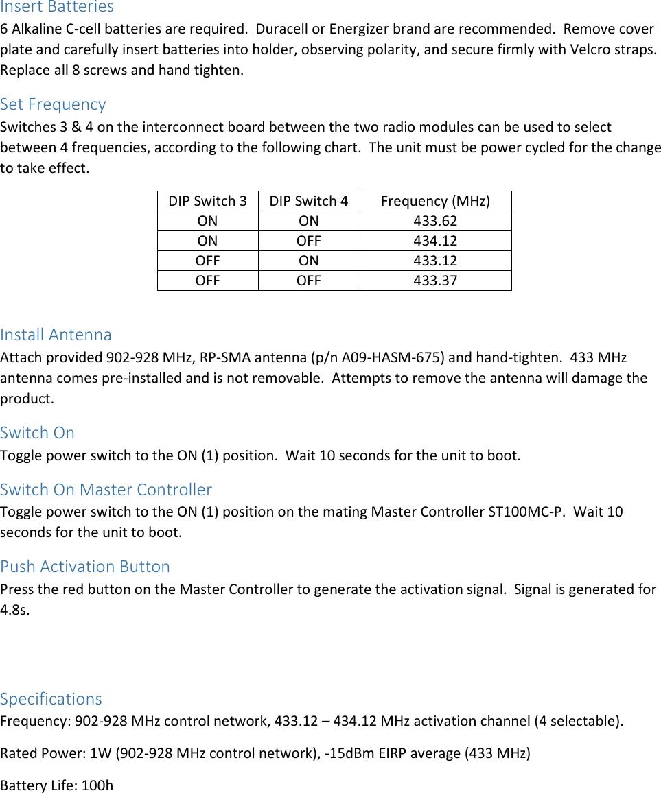 Insert Batteries 6 Alkaline C-cell batteries are required.  Duracell or Energizer brand are recommended.  Remove cover plate and carefully insert batteries into holder, observing polarity, and secure firmly with Velcro straps.  Replace all 8 screws and hand tighten. Set Frequency Switches 3 &amp; 4 on the interconnect board between the two radio modules can be used to select between 4 frequencies, according to the following chart.  The unit must be power cycled for the change to take effect. DIP Switch 3 DIP Switch 4 Frequency (MHz) ON ON 433.62 ON OFF 434.12 OFF ON 433.12 OFF OFF 433.37  Install Antenna Attach provided 902-928 MHz, RP-SMA antenna (p/n A09-HASM-675) and hand-tighten.  433 MHz antenna comes pre-installed and is not removable.  Attempts to remove the antenna will damage the product. Switch On Toggle power switch to the ON (1) position.  Wait 10 seconds for the unit to boot. Switch On Master Controller Toggle power switch to the ON (1) position on the mating Master Controller ST100MC-P.  Wait 10 seconds for the unit to boot. Push Activation Button Press the red button on the Master Controller to generate the activation signal.  Signal is generated for 4.8s.   Specifications Frequency: 902-928 MHz control network, 433.12 – 434.12 MHz activation channel (4 selectable). Rated Power: 1W (902-928 MHz control network), -15dBm EIRP average (433 MHz) Battery Life: 100h    
