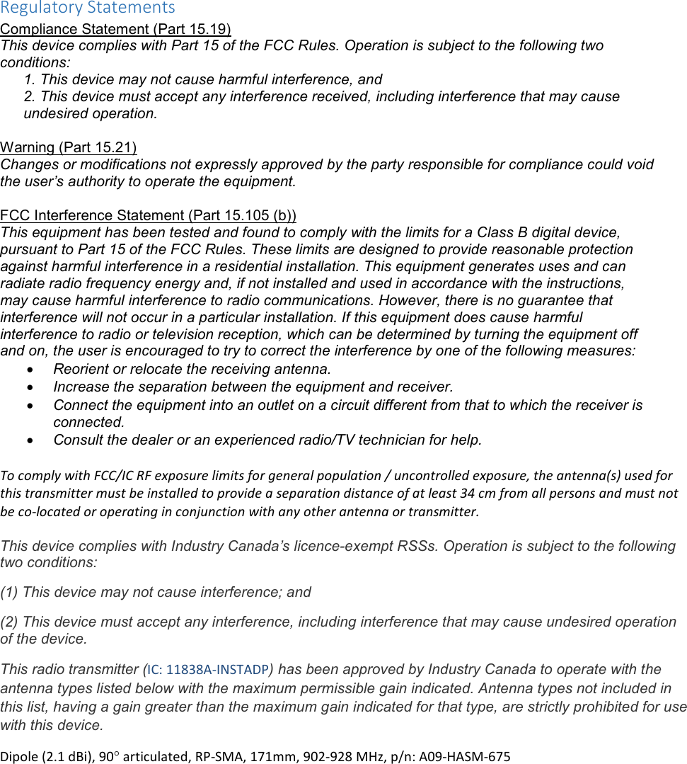 Regulatory Statements Compliance Statement (Part 15.19) This device complies with Part 15 of the FCC Rules. Operation is subject to the following two conditions: 1. This device may not cause harmful interference, and  2. This device must accept any interference received, including interference that may cause undesired operation.  Warning (Part 15.21) Changes or modifications not expressly approved by the party responsible for compliance could void the user’s authority to operate the equipment.  FCC Interference Statement (Part 15.105 (b)) This equipment has been tested and found to comply with the limits for a Class B digital device, pursuant to Part 15 of the FCC Rules. These limits are designed to provide reasonable protection against harmful interference in a residential installation. This equipment generates uses and can radiate radio frequency energy and, if not installed and used in accordance with the instructions, may cause harmful interference to radio communications. However, there is no guarantee that interference will not occur in a particular installation. If this equipment does cause harmful interference to radio or television reception, which can be determined by turning the equipment off and on, the user is encouraged to try to correct the interference by one of the following measures: • Reorient or relocate the receiving antenna. • Increase the separation between the equipment and receiver. • Connect the equipment into an outlet on a circuit different from that to which the receiver is connected. • Consult the dealer or an experienced radio/TV technician for help.  To comply with FCC/IC RF exposure limits for general population / uncontrolled exposure, the antenna(s) used for this transmitter must be installed to provide a separation distance of at least 34 cm from all persons and must not be co-located or operating in conjunction with any other antenna or transmitter.  This device complies with Industry Canada’s licence-exempt RSSs. Operation is subject to the following two conditions: (1) This device may not cause interference; and (2) This device must accept any interference, including interference that may cause undesired operation of the device. This radio transmitter (IC: 11838A-INSTADP) has been approved by Industry Canada to operate with the antenna types listed below with the maximum permissible gain indicated. Antenna types not included in this list, having a gain greater than the maximum gain indicated for that type, are strictly prohibited for use with this device. Dipole (2.1 dBi), 90° articulated, RP-SMA, 171mm, 902-928 MHz, p/n: A09-HASM-675 