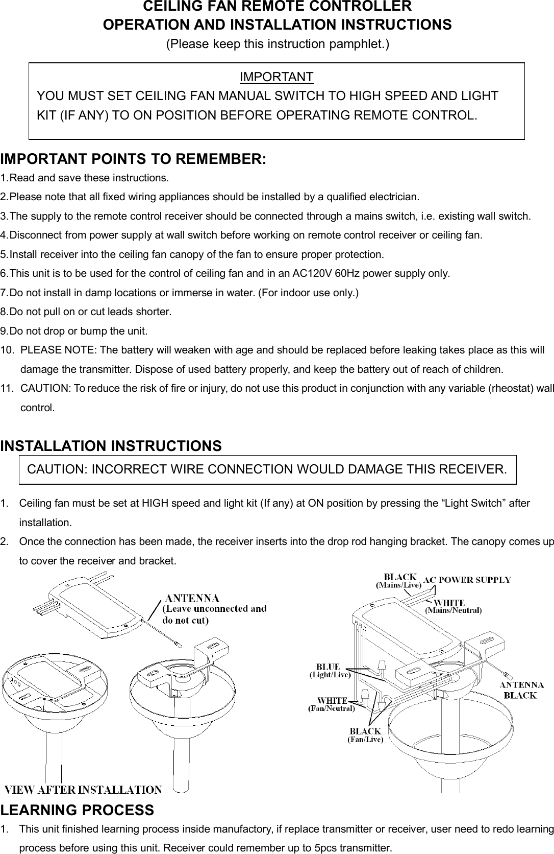 CEILING FAN REMOTE CONTROLLEROPERATION AND INSTALLATION INSTRUCTIONS(Please keep this instruction pamphlet.)IMPORTANT POINTS TO REMEMBER:1.Read and save these instructions.2.Please note that all fixed wiring appliances should be installed by a qualified electrician.3.The supply to the remote control receiver should be connected through a mains switch, i.e. existing wall switch.4.Disconnect from power supply at wall switch before working on remote control receiver or ceiling fan.5.Install receiver into the ceiling fan canopy of the fan to ensure proper protection.6.This unit is to be used for the control of ceiling fan and in an AC120V 60Hz power supply only.7.Do not install in damp locations or immerse in water. (For indoor use only.)8.Do not pull on or cut leads shorter.9.Do not drop or bump the unit.10. PLEASE NOTE: The battery will weaken with age and should be replaced before leaking takes place as this willdamage the transmitter. Dispose of used battery properly, and keep the battery out of reach of children.11. CAUTION: To reduce the risk of fire or injury, do not use this product in conjunction with any variable (rheostat) wallcontrol.INSTALLATION INSTRUCTIONS1. Ceiling fan must be set at HIGH speed and light kit (If any) at ON position by pressing the “Light Switch” afterinstallation.2. Once the connection has been made, the receiver inserts into the drop rod hanging bracket. The canopy comes upto cover the receiver and bracket.LEARNING PROCESS1. This unit finished learning process inside manufactory, if replace transmitter or receiver, user need to redo learningprocess before using this unit. Receiver could remember up to 5pcs transmitter.IMPORTANTYOU MUST SET CEILING FAN MANUAL SWITCH TO HIGH SPEED AND LIGHTKIT (IF ANY) TO ON POSITION BEFORE OPERATING REMOTE CONTROL.CAUTION: INCORRECT WIRE CONNECTION WOULD DAMAGE THIS RECEIVER.