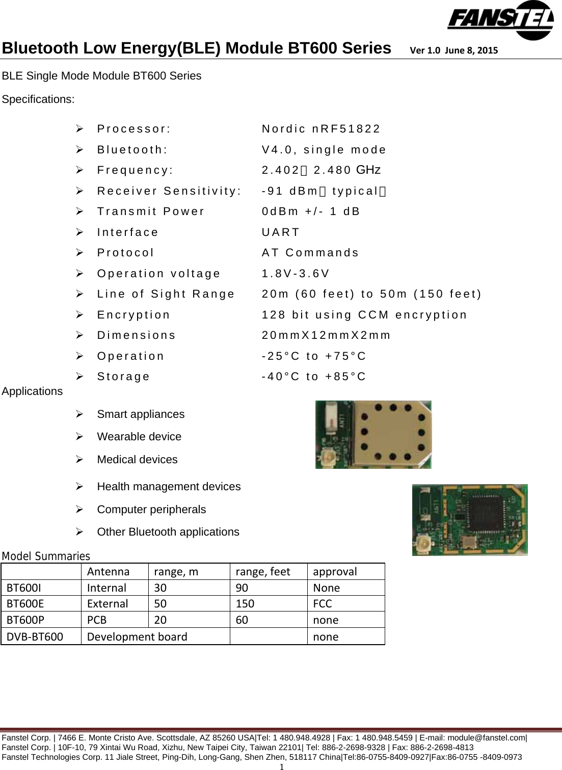 Bluetooth Low Energy(BLE) Module BT600 Series    Ver1.0June8,2015 Fanstel Corp. | 7466 E. Monte Cristo Ave. Scottsdale, AZ 85260 USA|Tel: 1 480.948.4928 | Fax: 1 480.948.5459 | E-mail: module@fanstel.com|  Fanstel Corp. | 10F-10, 79 Xintai Wu Road, Xizhu, New Taipei City, Taiwan 22101| Tel: 886-2-2698-9328 | Fax: 886-2-2698-4813 Fanstel Technologies Corp. 11 Jiale Street, Ping-Dih, Long-Gang, Shen Zhen, 518117 China|Tel:86-0755-8409-0927|Fax:86-0755 -8409-0973 1BLE Single Mode Module BT600 Series Specifications:    Processor:      Nordic nRF51822   Bluetooth:      V4.0, single mode  Frequency:      2.402～2.480 GHz   Receiver Sensitivity:  -91 dBm（typical）   Transmit Power    0dBm +/- 1 dB  Interface      UART  Protocol      AT Commands  Operation voltage   1.8V-3.6V   Line of Sight Range  20m (60 feet) to 50m (150 feet)   Encryption      128 bit using CCM encryption  Dimensions     20mmX12mmX2mm  Operation      -25°C to +75°C  Storage      -40°C to +85°C  Applications  Smart appliances  Wearable device  Medical devices  Health management devices  Computer peripherals  Other Bluetooth applications Model Summaries  Antennarange,mrange,feetapprovalBT600IInternal3090NoneBT600EExternal50150FCCBT600PPCB2060noneDVB‐BT600Developmentboard none 