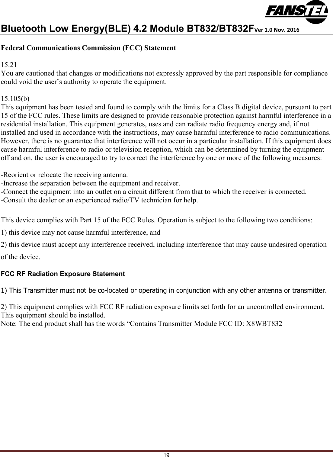 Bluetooth Low Energy(BLE) 4.2 Module BT832/BT832FVer 1.0 Nov. 2016 19 Federal Communications Commission (FCC) Statement  15.21 You are cautioned that changes or modifications not expressly approved by the part responsible for compliance could void the user’s authority to operate the equipment.  15.105(b) This equipment has been tested and found to comply with the limits for a Class B digital device, pursuant to part 15 of the FCC rules. These limits are designed to provide reasonable protection against harmful interference in a residential installation. This equipment generates, uses and can radiate radio frequency energy and, if not installed and used in accordance with the instructions, may cause harmful interference to radio communications. However, there is no guarantee that interference will not occur in a particular installation. If this equipment does cause harmful interference to radio or television reception, which can be determined by turning the equipment off and on, the user is encouraged to try to correct the interference by one or more of the following measures:  -Reorient or relocate the receiving antenna. -Increase the separation between the equipment and receiver. -Connect the equipment into an outlet on a circuit different from that to which the receiver is connected. -Consult the dealer or an experienced radio/TV technician for help.  This device complies with Part 15 of the FCC Rules. Operation is subject to the following two conditions: 1) this device may not cause harmful interference, and 2) this device must accept any interference received, including interference that may cause undesired operation of the device.  FCC RF Radiation Exposure Statement  1) This Transmitter must not be co-located or operating in conjunction with any other antenna or transmitter.  2) This equipment complies with FCC RF radiation exposure limits set forth for an uncontrolled environment. This equipment should be installed.  Note: The end product shall has the words “Contains Transmitter Module FCC ID: X8WBT832    