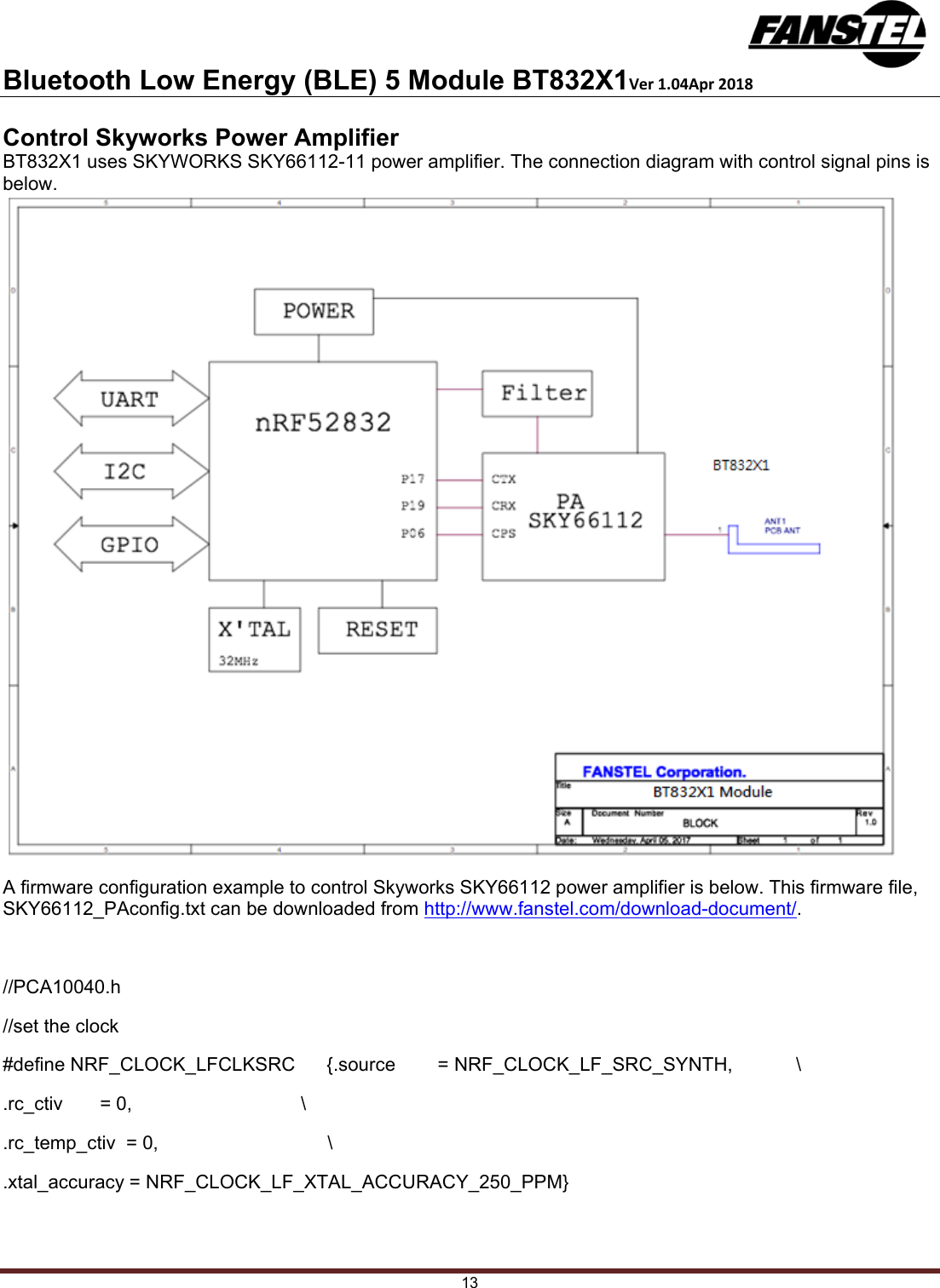 Bluetooth Low Energy (BLE) 5 Module BT832X1Ver1.04Apr2018 13 Control Skyworks Power Amplifier BT832X1 uses SKYWORKS SKY66112-11 power amplifier. The connection diagram with control signal pins is below. A firmware configuration example to control Skyworks SKY66112 power amplifier is below. This firmware file, SKY66112_PAconfig.txt can be downloaded from http://www.fanstel.com/download-document/.  //PCA10040.h //set the clock  #define NRF_CLOCK_LFCLKSRC      {.source        = NRF_CLOCK_LF_SRC_SYNTH,            \ .rc_ctiv       = 0,                                \ .rc_temp_ctiv  = 0,                                \ .xtal_accuracy = NRF_CLOCK_LF_XTAL_ACCURACY_250_PPM}  