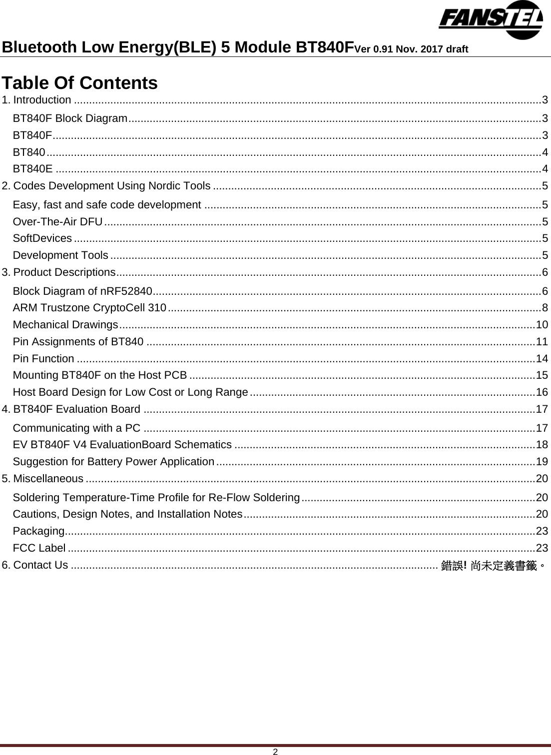 Bluetooth Low Energy(BLE) 5 Module BT840FVer 0.91 Nov. 2017 draft 2 Table Of Contents 1. Introduction .......................................................................................................................................................... 3 BT840F Block Diagram ........................................................................................................................................ 3 BT840F ................................................................................................................................................................. 3 BT840 ................................................................................................................................................................... 4 BT840E ................................................................................................................................................................ 4 2. Codes Development Using Nordic Tools ............................................................................................................ 5 Easy, fast and safe code development ............................................................................................................... 5 Over-The-Air DFU ................................................................................................................................................ 5 SoftDevices .......................................................................................................................................................... 5 Development Tools .............................................................................................................................................. 5 3. Product Descriptions ............................................................................................................................................ 6 Block Diagram of nRF52840 ................................................................................................................................ 6 ARM Trustzone CryptoCell 310 ........................................................................................................................... 8 Mechanical Drawings ......................................................................................................................................... 10 Pin Assignments of BT840 ................................................................................................................................ 11 Pin Function ....................................................................................................................................................... 14 Mounting BT840F on the Host PCB .................................................................................................................. 15 Host Board Design for Low Cost or Long Range .............................................................................................. 16 4. BT840F Evaluation Board ................................................................................................................................. 17 Communicating with a PC ................................................................................................................................. 17 EV BT840F V4 EvaluationBoard Schematics ................................................................................................... 18 Suggestion for Battery Power Application ......................................................................................................... 19 5. Miscellaneous .................................................................................................................................................... 20 Soldering Temperature-Time Profile for Re-Flow Soldering ............................................................................. 20 Cautions, Design Notes, and Installation Notes ................................................................................................ 20 Packaging ........................................................................................................................................................... 23 FCC Label .......................................................................................................................................................... 23 6. Contact Us ......................................................................................................................... 錯誤! 尚未定義書籤。   