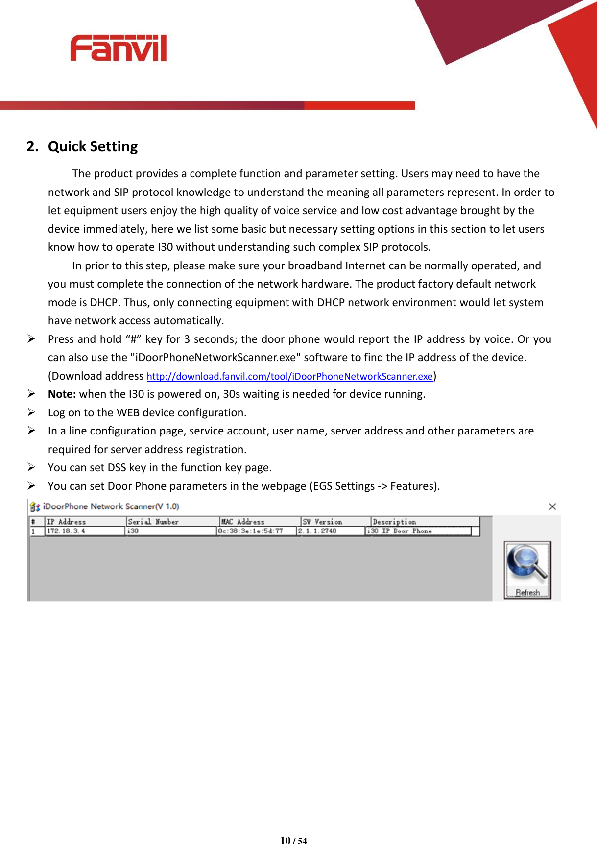 [键入文字]          10 / 54   2. Quick Setting The product provides a complete function and parameter setting. Users may need to have the network and SIP protocol knowledge to understand the meaning all parameters represent. In order to let equipment users enjoy the high quality of voice service and low cost advantage brought by the device immediately, here we list some basic but necessary setting options in this section to let users know how to operate I30 without understanding such complex SIP protocols. In prior to this step, please make sure your broadband Internet can be normally operated, and you must complete the connection of the network hardware. The product factory default network mode is DHCP. Thus, only connecting equipment with DHCP network environment would let system have network access automatically.  Press and hold &ldquo;#&rdquo; key for 3 seconds; the door phone would report the IP address by voice. Or you can also use the "iDoorPhoneNetworkScanner.exe" software to find the IP address of the device. (Download address http://download.fanvil.com/tool/iDoorPhoneNetworkScanner.exe)  Note: when the I30 is powered on, 30s waiting is needed for device running.  Log on to the WEB device configuration.  In a line configuration page, service account, user name, server address and other parameters are required for server address registration.  You can set DSS key in the function key page.  You can set Door Phone parameters in the webpage (EGS Settings -> Features).             