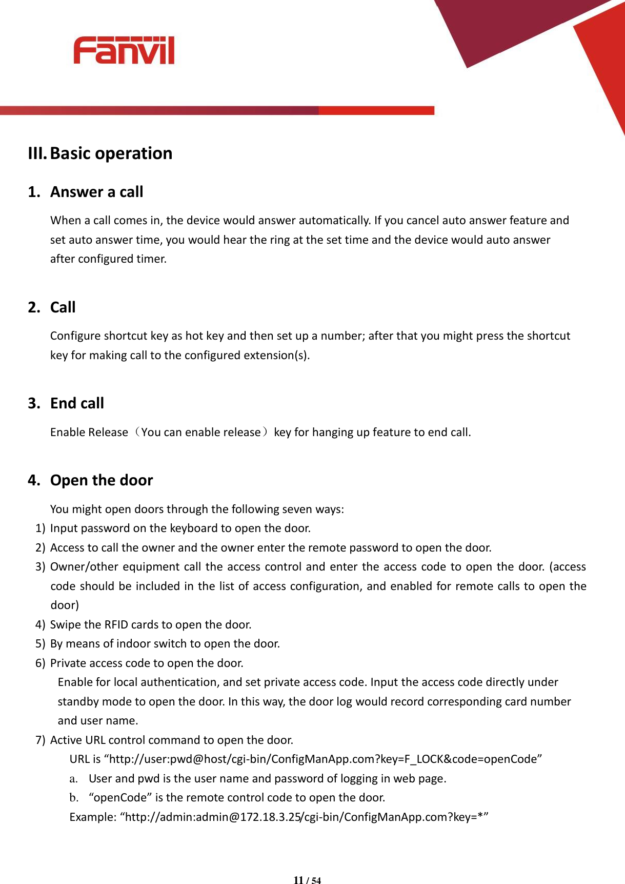 [键入文字]          11 / 54   III. Basic operation 1. Answer a call When a call comes in, the device would answer automatically. If you cancel auto answer feature and set auto answer time, you would hear the ring at the set time and the device would auto answer after configured timer.  2. Call Configure shortcut key as hot key and then set up a number; after that you might press the shortcut key for making call to the configured extension(s).  3. End call Enable Release（You can enable release）key for hanging up feature to end call.  4. Open the door You might open doors through the following seven ways: 1) Input password on the keyboard to open the door. 2) Access to call the owner and the owner enter the remote password to open the door. 3) Owner/other equipment call the access control and enter the access code to open the door. (access code should be included in the list of access configuration, and enabled for remote calls to open the door) 4) Swipe the RFID cards to open the door. 5) By means of indoor switch to open the door. 6) Private access code to open the door. Enable for local authentication, and set private access code. Input the access code directly under standby mode to open the door. In this way, the door log would record corresponding card number and user name. 7) Active URL control command to open the door. URL is &ldquo;http://user:pwd@host/cgi-bin/ConfigManApp.com?key=F_LOCK&amp;code=openCode&rdquo; a. User and pwd is the user name and password of logging in web page. b. &ldquo;openCode&rdquo; is the remote control code to open the door. Example: &ldquo;http://admin:admin@172.18.3.25/cgi-bin/ConfigManApp.com?key=*&rdquo;  