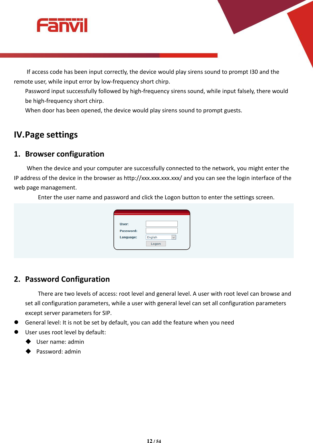 [键入文字]          12 / 54   If access code has been input correctly, the device would play sirens sound to prompt I30 and the remote user, while input error by low-frequency short chirp. Password input successfully followed by high-frequency sirens sound, while input falsely, there would be high-frequency short chirp. When door has been opened, the device would play sirens sound to prompt guests.  IV. Page settings 1. Browser configuration When the device and your computer are successfully connected to the network, you might enter the IP address of the device in the browser as http://xxx.xxx.xxx.xxx/ and you can see the login interface of the web page management.   Enter the user name and password and click the Logon button to enter the settings screen.   2. Password Configuration There are two levels of access: root level and general level. A user with root level can browse and set all configuration parameters, while a user with general level can set all configuration parameters except server parameters for SIP.  General level: It is not be set by default, you can add the feature when you need  User uses root level by default:  User name: admin  Password: admin        