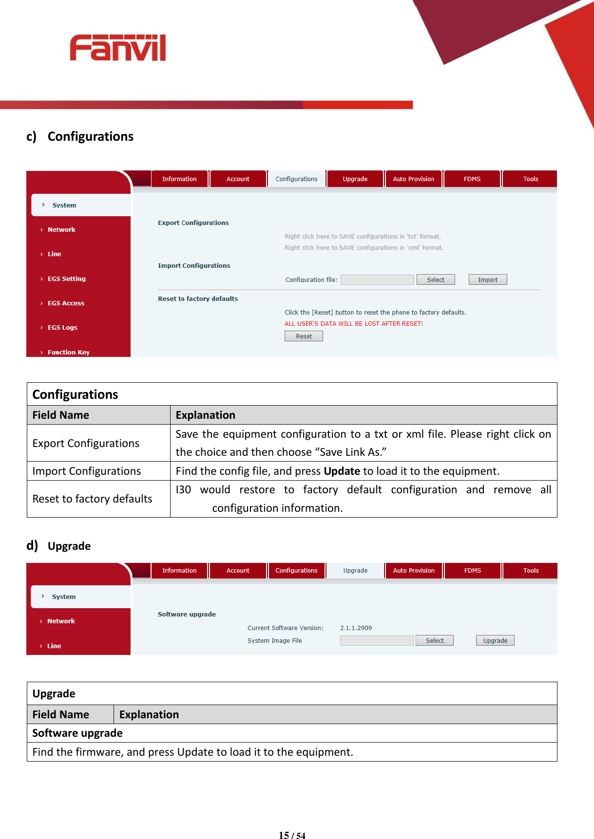 [键入文字]          15 / 54   c) Configurations    Configurations Field Name Explanation Export Configurations Save the equipment configuration to a txt or xml file. Please  right click on the choice and then choose &ldquo;Save Link As.&rdquo; Import Configurations Find the config file, and press Update to load it to the equipment.   Reset to factory defaults I30  would  restore  to  factory  default  configuration  and  remove  all configuration information.  d) Upgrade   Upgrade Field Name Explanation Software upgrade Find the firmware, and press Update to load it to the equipment.    