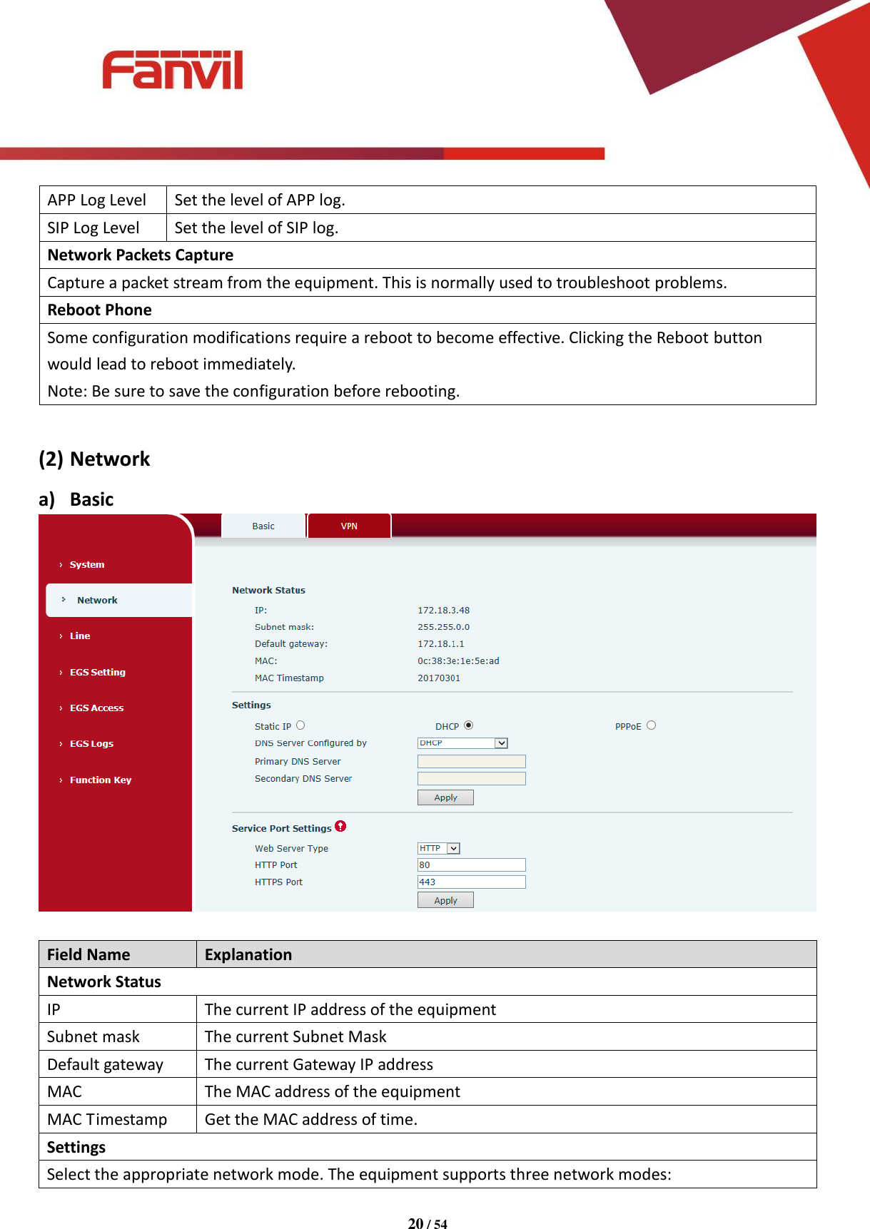 [键入文字]          20 / 54   APP Log Level Set the level of APP log. SIP Log Level Set the level of SIP log. Network Packets Capture Capture a packet stream from the equipment. This is normally used to troubleshoot problems. Reboot Phone Some configuration modifications require a reboot to become effective. Clicking the Reboot button would lead to reboot immediately. Note: Be sure to save the configuration before rebooting.  (2) Network a) Basic   Field Name Explanation Network Status IP The current IP address of the equipment Subnet mask The current Subnet Mask Default gateway The current Gateway IP address MAC The MAC address of the equipment MAC Timestamp Get the MAC address of time. Settings Select the appropriate network mode. The equipment supports three network modes: 
