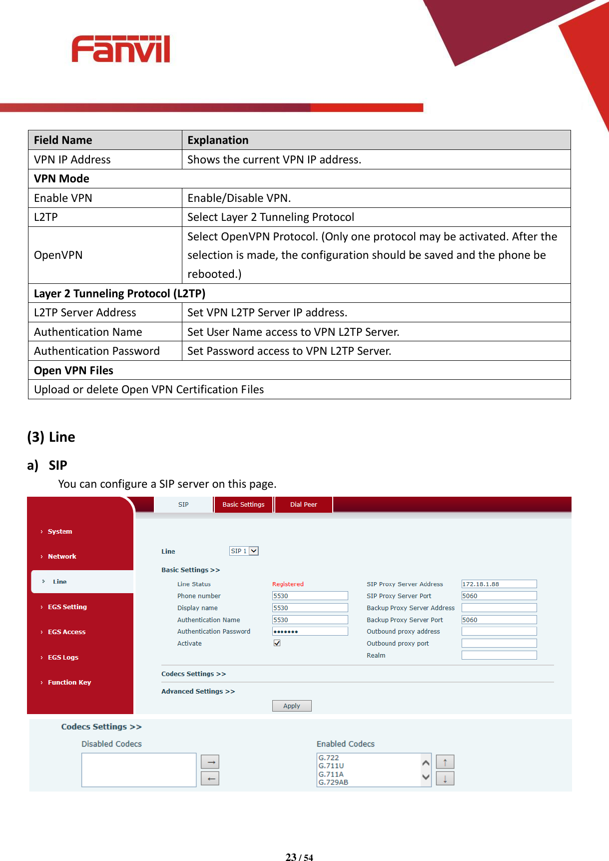 [键入文字]          23 / 54   Field Name   Explanation   VPN IP Address Shows the current VPN IP address. VPN Mode Enable VPN Enable/Disable VPN. L2TP Select Layer 2 Tunneling Protocol OpenVPN Select OpenVPN Protocol. (Only one protocol may be activated. After the selection is made, the configuration should be saved and the phone be rebooted.) Layer 2 Tunneling Protocol (L2TP) L2TP Server Address Set VPN L2TP Server IP address. Authentication Name Set User Name access to VPN L2TP Server. Authentication Password Set Password access to VPN L2TP Server. Open VPN Files Upload or delete Open VPN Certification Files    (3) Line a) SIP You can configure a SIP server on this page.   