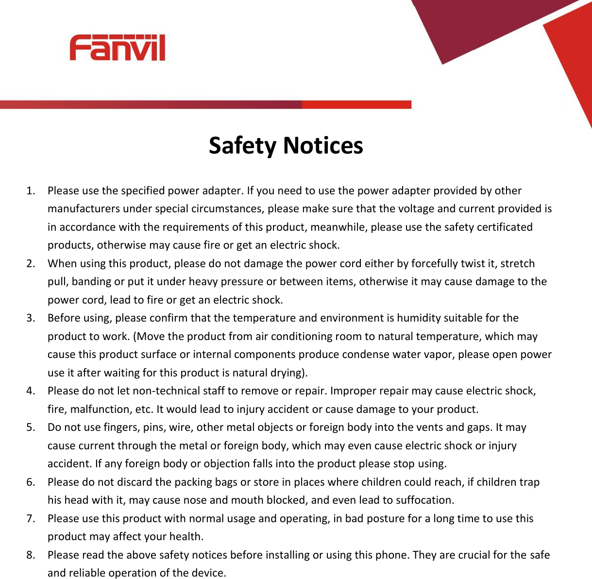 [键入文字]          Safety Notices  1. Please use the specified power adapter. If you need to use the power adapter provided by other manufacturers under special circumstances, please make sure that the voltage and current provided is in accordance with the requirements of this product, meanwhile, please use the safety certificated products, otherwise may cause fire or get an electric shock. 2. When using this product, please do not damage the power cord either by forcefully twist it, stretch pull, banding or put it under heavy pressure or between items, otherwise it may cause damage to the power cord, lead to fire or get an electric shock. 3. Before using, please confirm that the temperature and environment is humidity suitable for the product to work. (Move the product from air conditioning room to natural temperature, which may cause this product surface or internal components produce condense water vapor, please open power use it after waiting for this product is natural drying). 4. Please do not let non-technical staff to remove or repair. Improper repair may cause electric shock, fire, malfunction, etc. It would lead to injury accident or cause damage to your product.   5. Do not use fingers, pins, wire, other metal objects or foreign body into the vents and gaps. It may cause current through the metal or foreign body, which may even cause electric shock or injury accident. If any foreign body or objection falls into the product please stop using. 6. Please do not discard the packing bags or store in places where children could reach, if children trap his head with it, may cause nose and mouth blocked, and even lead to suffocation. 7. Please use this product with normal usage and operating, in bad posture for a long time to use this product may affect your health. 8. Please read the above safety notices before installing or using this phone. They are crucial for the safe and reliable operation of the device.               