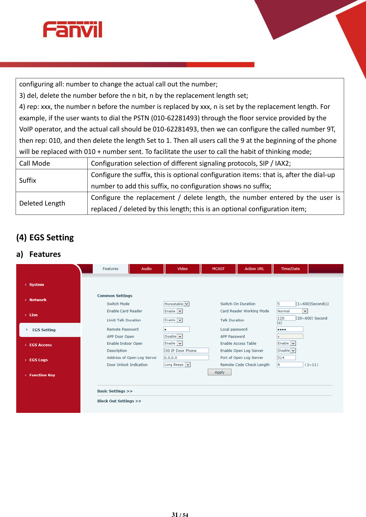 [键入文字]          31 / 54   configuring all: number to change the actual call out the number; 3) del, delete the number before the n bit, n by the replacement length set; 4) rep: xxx, the number n before the number is replaced by xxx, n is set by the replacement length. For example, if the user wants to dial the PSTN (010-62281493) through the floor service provided by the VoIP operator, and the actual call should be 010-62281493, then we can configure the called number 9T, then rep: 010, and then delete the length Set to 1. Then all users call the 9 at the beginning of the phone will be replaced with 010 + number sent. To facilitate the user to call the habit of thinking mode; Call Mode Configuration selection of different signaling protocols, SIP / IAX2; Suffix Configure the suffix, this is optional configuration items: that is, after the dial-up number to add this suffix, no configuration shows no suffix; Deleted Length Configure  the  replacement  /  delete  length,  the  number  entered by  the  user  is replaced / deleted by this length; this is an optional configuration item;  (4) EGS Setting a) Features  