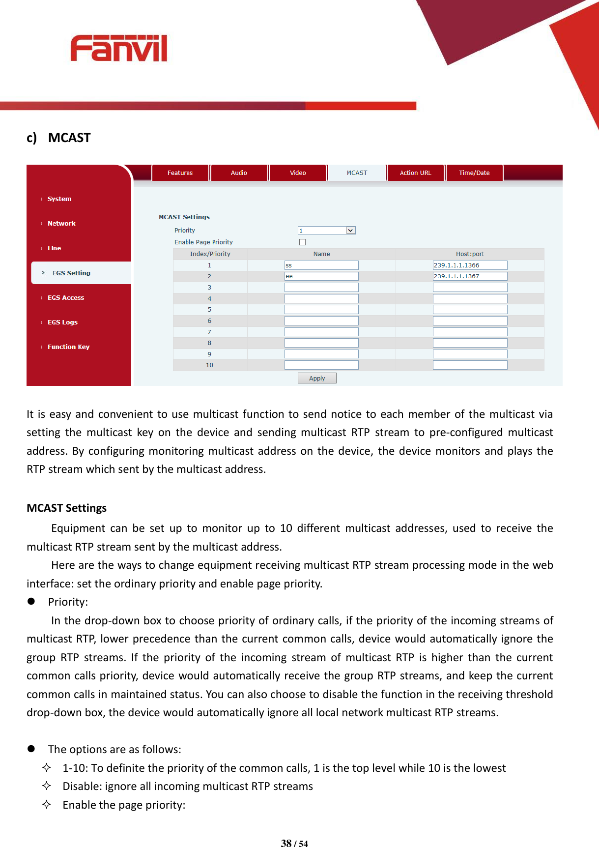 [键入文字]          38 / 54   c) MCAST    It is easy and convenient to use multicast function to send notice to each member of the multicast via setting  the  multicast  key  on  the  device  and  sending  multicast  RTP  stream  to  pre-configured  multicast address. By configuring monitoring multicast address on the device, the device monitors and plays the RTP stream which sent by the multicast address.  MCAST Settings Equipment  can  be  set  up  to  monitor  up  to  10  different  multicast  addresses,  used  to  receive  the multicast RTP stream sent by the multicast address. Here are the ways to change equipment receiving multicast RTP stream processing mode in the web interface: set the ordinary priority and enable page priority.  Priority: In the drop-down box to choose priority of ordinary calls, if the priority of the incoming streams of multicast RTP, lower precedence than the current common calls, device would automatically ignore the group  RTP  streams.  If  the  priority  of  the  incoming  stream  of  multicast  RTP  is  higher  than  the  current common calls priority, device would automatically receive the group RTP streams, and keep the current common calls in maintained status. You can also choose to disable the function in the receiving threshold drop-down box, the device would automatically ignore all local network multicast RTP streams.   The options are as follows:  1-10: To definite the priority of the common calls, 1 is the top level while 10 is the lowest  Disable: ignore all incoming multicast RTP streams    Enable the page priority: 