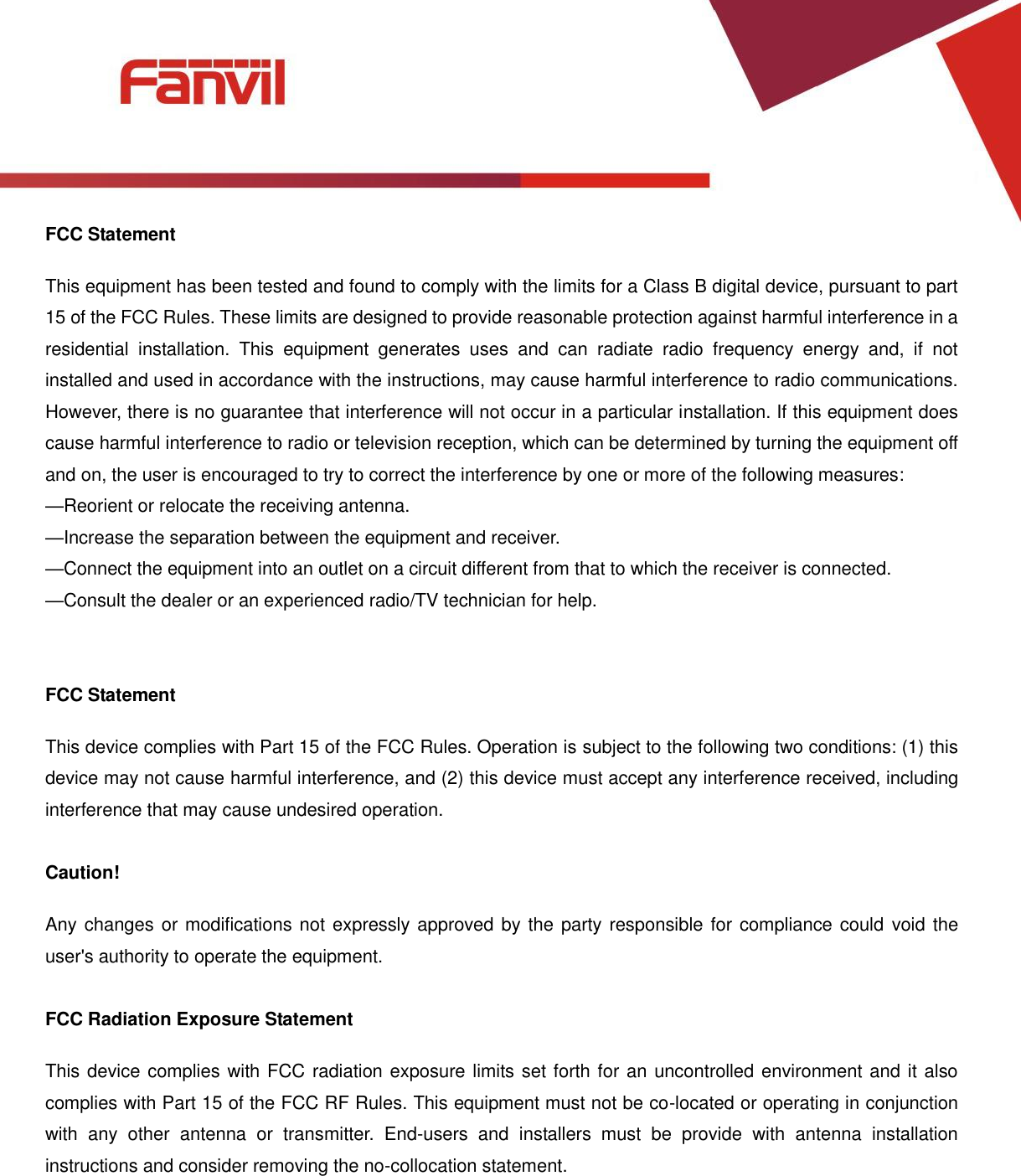 [键入文字]          FCC Statement This equipment has been tested and found to comply with the limits for a Class B digital device, pursuant to part 15 of the FCC Rules. These limits are designed to provide reasonable protection against harmful interference in a residential  installation.  This  equipment  generates  uses  and  can  radiate  radio  frequency  energy  and,  if  not installed and used in accordance with the instructions, may cause harmful interference to radio communications. However, there is no guarantee that interference will not occur in a particular installation. If this equipment does cause harmful interference to radio or television reception, which can be determined by turning the equipment off and on, the user is encouraged to try to correct the interference by one or more of the following measures:   &mdash;Reorient or relocate the receiving antenna. &mdash;Increase the separation between the equipment and receiver.   &mdash;Connect the equipment into an outlet on a circuit different from that to which the receiver is connected.   &mdash;Consult the dealer or an experienced radio/TV technician for help.     FCC Statement This device complies with Part 15 of the FCC Rules. Operation is subject to the following two conditions: (1) this device may not cause harmful interference, and (2) this device must accept any interference received, including interference that may cause undesired operation.  Caution!   Any changes or modifications not expressly approved by the party responsible for compliance could  void the user's authority to operate the equipment.  FCC Radiation Exposure Statement This device complies with FCC radiation exposure limits set forth for an uncontrolled environment and it also complies with Part 15 of the FCC RF Rules. This equipment must not be co-located or operating in conjunction with  any  other  antenna  or  transmitter.  End-users  and  installers  must  be  provide  with  antenna  installation instructions and consider removing the no-collocation statement. 