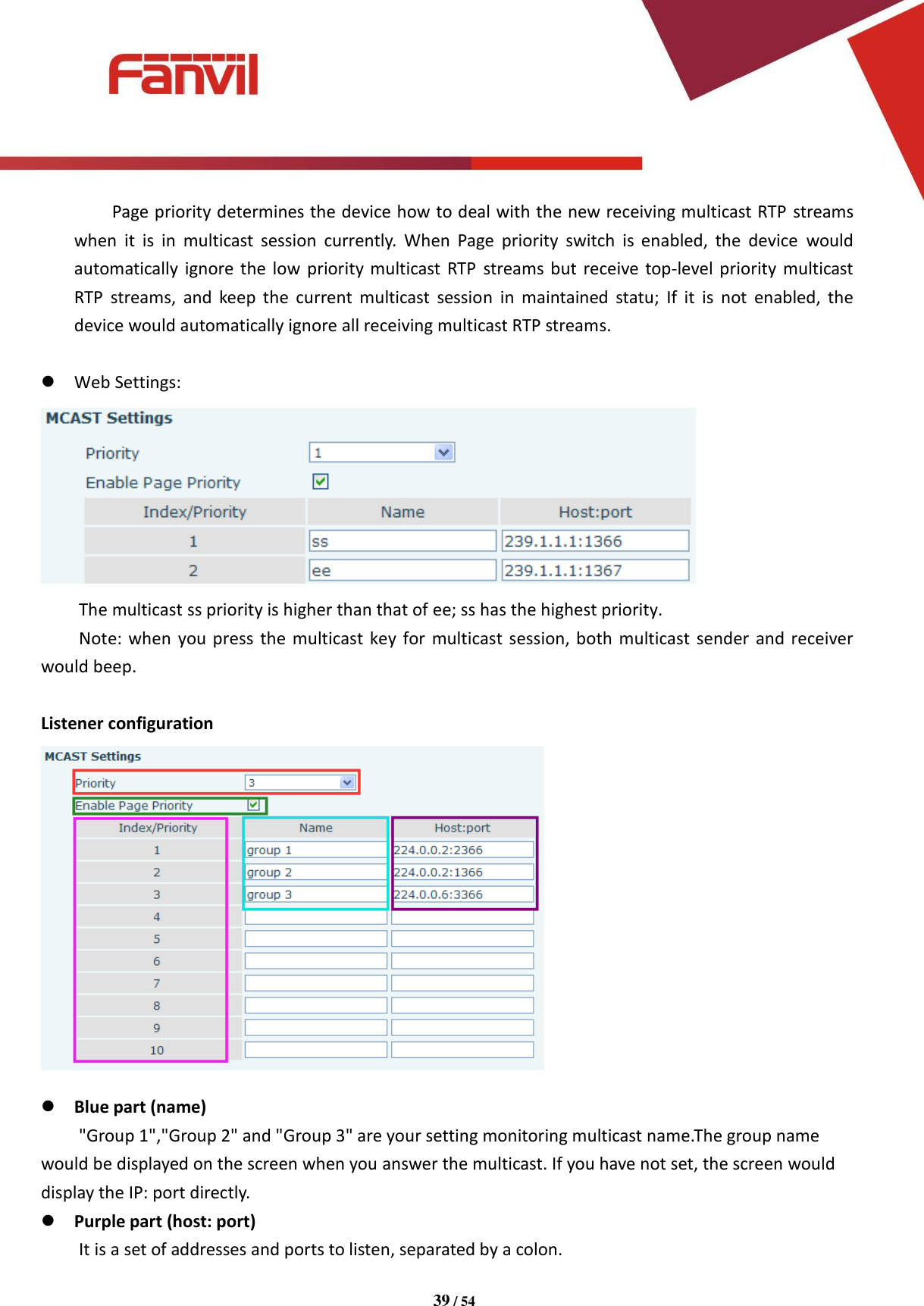 [键入文字]          39 / 54   Page priority determines the device how to deal with the new receiving multicast RTP streams when  it  is  in  multicast  session  currently.  When  Page  priority  switch  is  enabled,  the  device  would automatically  ignore the low  priority multicast  RTP  streams but receive top-level priority multicast RTP  streams,  and  keep the  current  multicast  session  in  maintained  statu;  If  it  is  not  enabled,  the device would automatically ignore all receiving multicast RTP streams.   Web Settings:  The multicast ss priority is higher than that of ee; ss has the highest priority. Note: when you press  the multicast key for  multicast session, both  multicast sender and receiver would beep.  Listener configuration   Blue part (name)     "Group 1","Group 2" and "Group 3" are your setting monitoring multicast name.The group name would be displayed on the screen when you answer the multicast. If you have not set, the screen would display the IP: port directly.  Purple part (host: port)     It is a set of addresses and ports to listen, separated by a colon. 