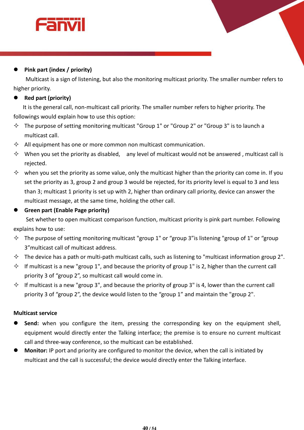 [键入文字]          40 / 54    Pink part (index / priority) Multicast is a sign of listening, but also the monitoring multicast priority. The smaller number refers to higher priority.  Red part (priority)    It is the general call, non-multicast call priority. The smaller number refers to higher priority. The followings would explain how to use this option:  The purpose of setting monitoring multicast "Group 1" or "Group 2" or "Group 3" is to launch a multicast call.  All equipment has one or more common non multicast communication.  When you set the priority as disabled,    any level of multicast would not be answered , multicast call is rejected.  when you set the priority as some value, only the multicast higher than the priority can come in. If you set the priority as 3, group 2 and group 3 would be rejected, for its priority level is equal to 3 and less than 3; multicast 1 priority is set up with 2, higher than ordinary call priority, device can answer the multicast message, at the same time, holding the other call.  Green part (Enable Page priority) Set whether to open multicast comparison function, multicast priority is pink part number. Following explains how to use:  The purpose of setting monitoring multicast "group 1" or &ldquo;group 3&rdquo;is listening "group of 1" or &ldquo;group 3&rdquo;multicast call of multicast address.    The device has a path or multi-path multicast calls, such as listening to "multicast information group 2".  If multicast is a new "group 1", and because the priority of group 1" is 2, higher than the current call   priority 3 of &ldquo;group 2&rdquo;, so multicast call would come in.  If multicast is a new "group 3", and because the priority of group 3" is 4, lower than the current call   priority 3 of &ldquo;group 2&rdquo;, the device would listen to the &ldquo;group 1&rdquo; and maintain the "group 2".  Multicast service  Send:  when  you  configure  the  item,  pressing  the  corresponding  key  on  the  equipment  shell, equipment would directly enter the Talking interface; the premise is to ensure no current multicast call and three-way conference, so the multicast can be established.  Monitor: IP port and priority are configured to monitor the device, when the call is initiated by multicast and the call is successful; the device would directly enter the Talking interface.      