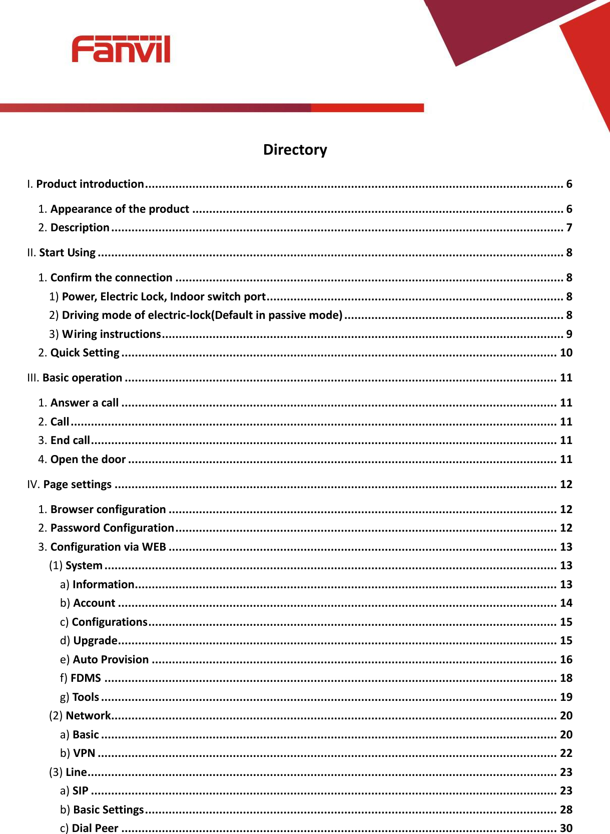 [键入文字]          Directory I. Product introduction ............................................................................................................................ 6 1. Appearance of the product .............................................................................................................. 6 2. Description ...................................................................................................................................... 7 II. Start Using .......................................................................................................................................... 8 1. Confirm the connection ................................................................................................................... 8 1) Power, Electric Lock, Indoor switch port ........................................................................................ 8 2) Driving mode of electric-lock(Default in passive mode) ................................................................. 8 3) Wiring instructions ....................................................................................................................... 9 2. Quick Setting ................................................................................................................................. 10 III. Basic operation ................................................................................................................................ 11 1. Answer a call ................................................................................................................................. 11 2. Call ................................................................................................................................................ 11 3. End call .......................................................................................................................................... 11 4. Open the door ............................................................................................................................... 11 IV. Page settings ................................................................................................................................... 12 1. Browser configuration ................................................................................................................... 12 2. Password Configuration ................................................................................................................. 12 3. Configuration via WEB ................................................................................................................... 13 (1) System ...................................................................................................................................... 13 a) Information ............................................................................................................................. 13 b) Account .................................................................................................................................. 14 c) Configurations ......................................................................................................................... 15 d) Upgrade .................................................................................................................................. 15 e) Auto Provision ........................................................................................................................ 16 f) FDMS ...................................................................................................................................... 18 g) Tools ....................................................................................................................................... 19 (2) Network .................................................................................................................................... 20 a) Basic ....................................................................................................................................... 20 b) VPN ........................................................................................................................................ 22 (3) Line ........................................................................................................................................... 23 a) SIP .......................................................................................................................................... 23 b) Basic Settings .......................................................................................................................... 28 c) Dial Peer ................................................................................................................................. 30 