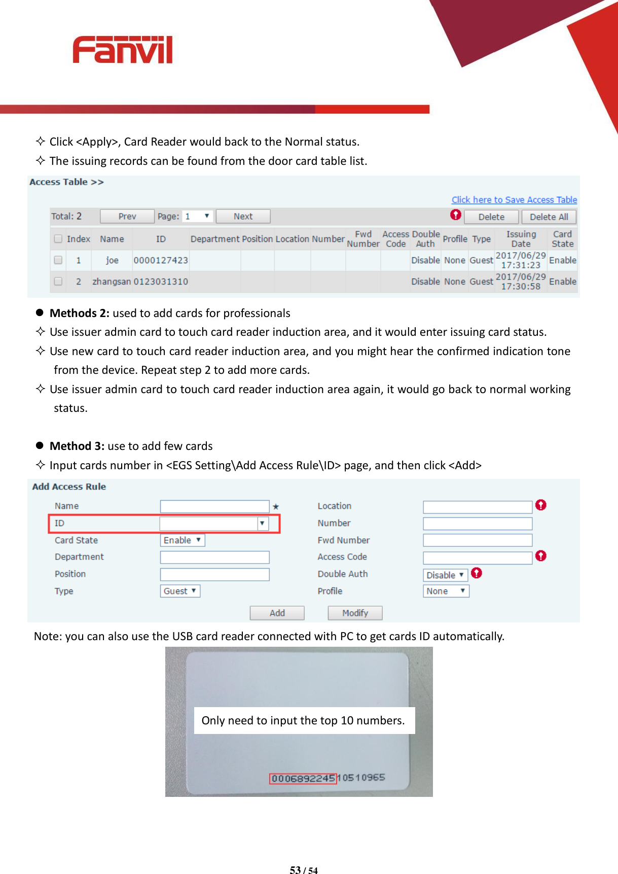 [键入文字]          53 / 54    Click <Apply>, Card Reader would back to the Normal status.  The issuing records can be found from the door card table list.   Methods 2: used to add cards for professionals  Use issuer admin card to touch card reader induction area, and it would enter issuing card status.  Use new card to touch card reader induction area, and you might hear the confirmed indication tone from the device. Repeat step 2 to add more cards.  Use issuer admin card to touch card reader induction area again, it would go back to normal working status.   Method 3: use to add few cards  Input cards number in <EGS Setting\Add Access Rule\ID> page, and then click <Add>  Note: you can also use the USB card reader connected with PC to get cards ID automatically.    Only need to input the top 10 numbers. 