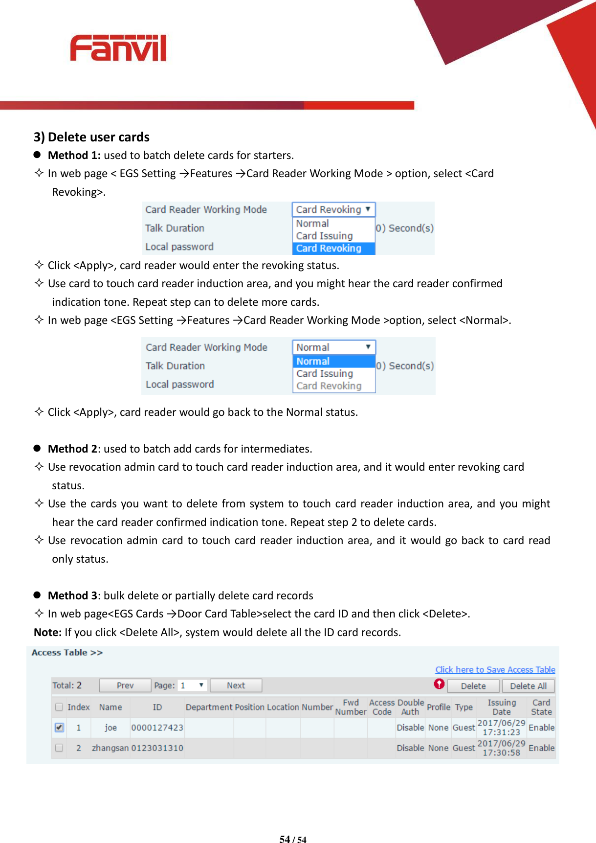 [键入文字]          54 / 54   3) Delete user cards  Method 1: used to batch delete cards for starters.  In web page < EGS Setting &rarr;Features &rarr;Card Reader Working Mode > option, select <Card Revoking>.   Click <Apply>, card reader would enter the revoking status.  Use card to touch card reader induction area, and you might hear the card reader confirmed indication tone. Repeat step can to delete more cards.  In web page <EGS Setting &rarr;Features &rarr;Card Reader Working Mode >option, select <Normal>.   Click <Apply>, card reader would go back to the Normal status.   Method 2: used to batch add cards for intermediates.  Use revocation admin card to touch card reader induction area, and it would enter revoking card status.  Use the cards you want to delete from system to touch card reader induction area, and you might hear the card reader confirmed indication tone. Repeat step 2 to delete cards.  Use revocation admin card to touch  card reader induction area, and it would go back to card read only status.   Method 3: bulk delete or partially delete card records  In web page<EGS Cards &rarr;Door Card Table>select the card ID and then click <Delete>. Note: If you click <Delete All>, system would delete all the ID card records.  