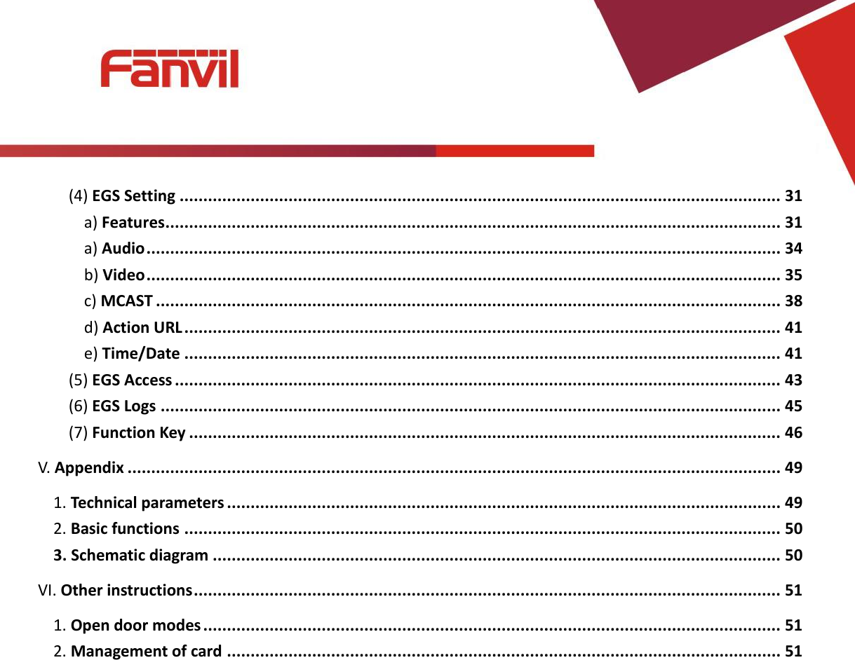 [键入文字]          (4) EGS Setting ............................................................................................................................... 31 a) Features .................................................................................................................................. 31 a) Audio ...................................................................................................................................... 34 b) Video ...................................................................................................................................... 35 c) MCAST .................................................................................................................................... 38 d) Action URL .............................................................................................................................. 41 e) Time/Date .............................................................................................................................. 41 (5) EGS Access ................................................................................................................................ 43 (6) EGS Logs ................................................................................................................................... 45 (7) Function Key ............................................................................................................................. 46 V. Appendix .......................................................................................................................................... 49 1. Technical parameters ..................................................................................................................... 49 2. Basic functions .............................................................................................................................. 50 3. Schematic diagram ........................................................................................................................ 50 VI. Other instructions ............................................................................................................................ 51 1. Open door modes .......................................................................................................................... 51 2. Management of card ..................................................................................................................... 51  