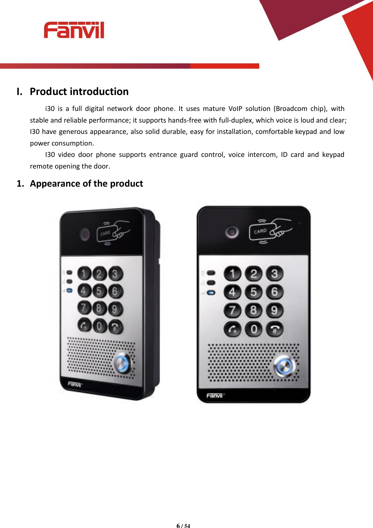 [键入文字]          6 / 54   I. Product introduction i30  is  a  full  digital  network  door  phone.  It  uses  mature  VoIP  solution  (Broadcom  chip),  with stable and reliable performance; it supports hands-free with full-duplex, which voice is loud and clear; I30 have generous appearance, also solid durable, easy for installation, comfortable keypad and low power consumption. I30  video  door  phone  supports  entrance  guard  control,  voice  intercom,  ID  card  and  keypad remote opening the door. 1. Appearance of the product          