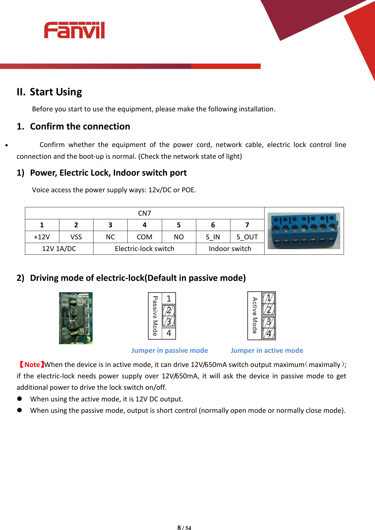 [键入文字]          8 / 54   II. Start Using Before you start to use the equipment, please make the following installation. 1. Confirm the connection  Confirm  whether  the  equipment  of  the  power  cord,  network  cable,  electric  lock  control  line connection and the boot-up is normal. (Check the network state of light) 1) Power, Electric Lock, Indoor switch port   Voice access the power supply ways: 12v/DC or POE.    CN7  1 2 3 4 5 6 7 +12V VSS NC COM NO S_IN S_OUT 12V 1A/DC Electric-lock switch Indoor switch  2) Driving mode of electric-lock(Default in passive mode)   【Note】When the device is in active mode, it can drive 12V/650mA switch output maximum（maximally）; if  the  electric-lock needs power  supply  over  12V/650mA,  it  will  ask the  device  in  passive mode  to  get additional power to drive the lock switch on/off.  When using the active mode, it is 12V DC output.  When using the passive mode, output is short control (normally open mode or normally close mode).          Jumper in passive mode  Jumper in active mode 