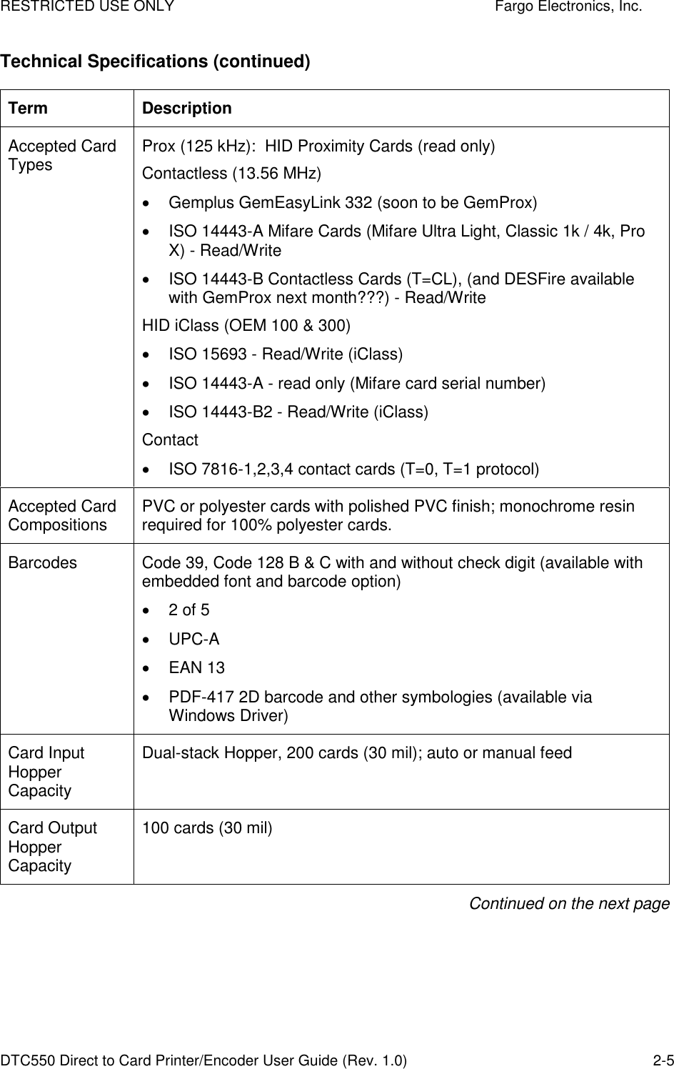 RESTRICTED USE ONLY    Fargo Electronics, Inc. DTC550 Direct to Card Printer/Encoder User Guide (Rev. 1.0)  2-5 Technical Specifications (continued) Term  Description Accepted Card Types  Prox (125 kHz):  HID Proximity Cards (read only) Contactless (13.56 MHz)   Gemplus GemEasyLink 332 (soon to be GemProx)   ISO 14443-A Mifare Cards (Mifare Ultra Light, Classic 1k / 4k, Pro X) - Read/Write   ISO 14443-B Contactless Cards (T=CL), (and DESFire available with GemProx next month???) - Read/Write HID iClass (OEM 100 &amp; 300)   ISO 15693 - Read/Write (iClass)   ISO 14443-A - read only (Mifare card serial number)   ISO 14443-B2 - Read/Write (iClass) Contact   ISO 7816-1,2,3,4 contact cards (T=0, T=1 protocol) Accepted Card Compositions  PVC or polyester cards with polished PVC finish; monochrome resin required for 100% polyester cards. Barcodes  Code 39, Code 128 B &amp; C with and without check digit (available with embedded font and barcode option)   2 of 5   UPC-A   EAN 13   PDF-417 2D barcode and other symbologies (available via Windows Driver) Card Input Hopper Capacity Dual-stack Hopper, 200 cards (30 mil); auto or manual feed Card Output Hopper Capacity 100 cards (30 mil)  Continued on the next page 