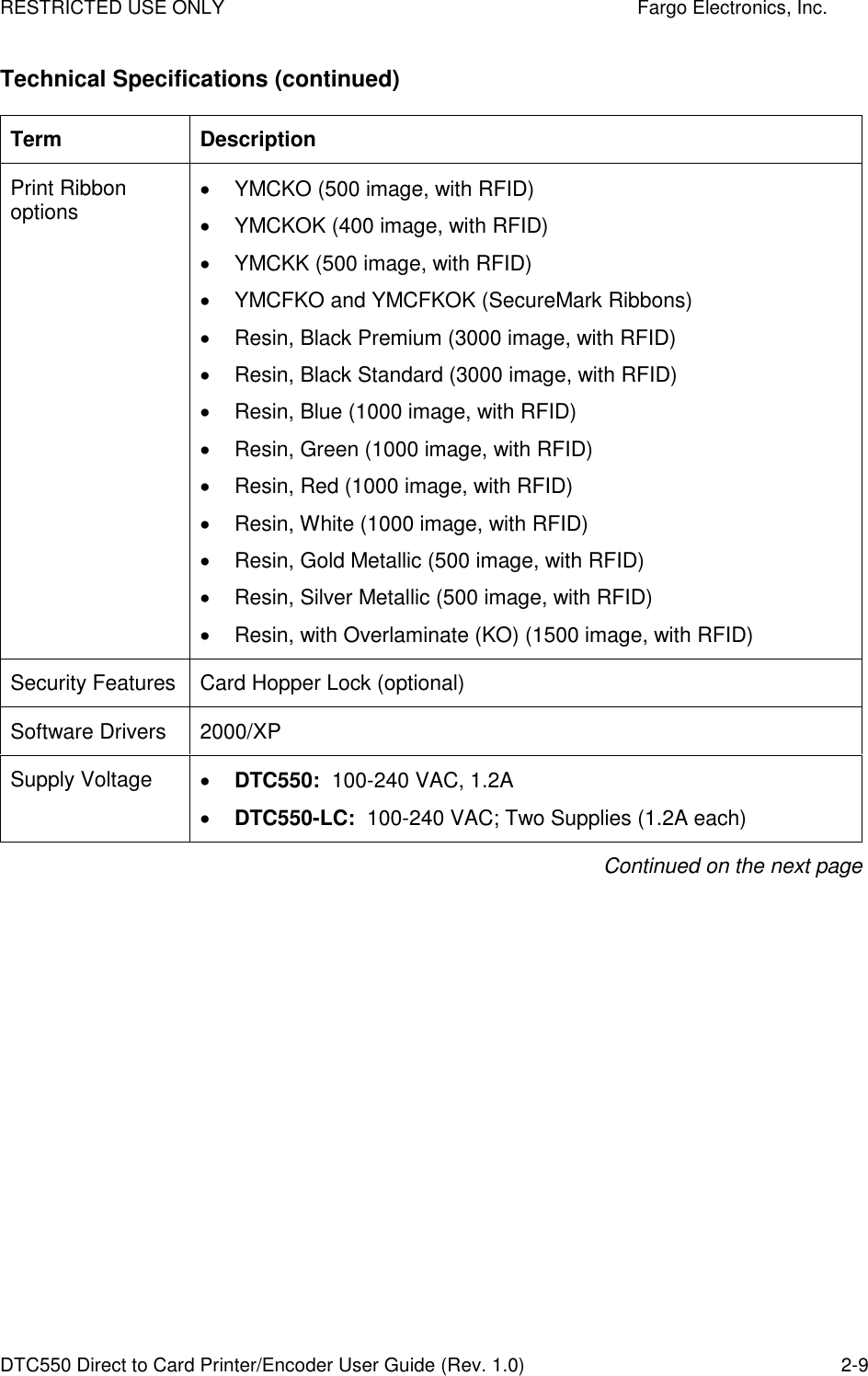 RESTRICTED USE ONLY    Fargo Electronics, Inc. DTC550 Direct to Card Printer/Encoder User Guide (Rev. 1.0)  2-9 Technical Specifications (continued) Term  Description Print Ribbon options   YMCKO (500 image, with RFID)   YMCKOK (400 image, with RFID)   YMCKK (500 image, with RFID)   YMCFKO and YMCFKOK (SecureMark Ribbons)   Resin, Black Premium (3000 image, with RFID)   Resin, Black Standard (3000 image, with RFID)   Resin, Blue (1000 image, with RFID)   Resin, Green (1000 image, with RFID)   Resin, Red (1000 image, with RFID)   Resin, White (1000 image, with RFID)   Resin, Gold Metallic (500 image, with RFID)   Resin, Silver Metallic (500 image, with RFID)   Resin, with Overlaminate (KO) (1500 image, with RFID) Security Features  Card Hopper Lock (optional)  Software Drivers  2000/XP Supply Voltage   DTC550:  100-240 VAC, 1.2A  DTC550-LC:  100-240 VAC; Two Supplies (1.2A each) Continued on the next page 