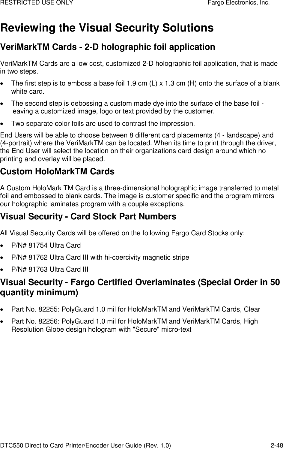 RESTRICTED USE ONLY    Fargo Electronics, Inc. DTC550 Direct to Card Printer/Encoder User Guide (Rev. 1.0)  2-48 Reviewing the Visual Security Solutions VeriMarkTM Cards - 2-D holographic foil application VeriMarkTM Cards are a low cost, customized 2-D holographic foil application, that is made in two steps.   The first step is to emboss a base foil 1.9 cm (L) x 1.3 cm (H) onto the surface of a blank white card.   The second step is debossing a custom made dye into the surface of the base foil - leaving a customized image, logo or text provided by the customer.   Two separate color foils are used to contrast the impression. End Users will be able to choose between 8 different card placements (4 - landscape) and (4-portrait) where the VeriMarkTM can be located. When its time to print through the driver, the End User will select the location on their organizations card design around which no printing and overlay will be placed. Custom HoloMarkTM Cards A Custom HoloMark TM Card is a three-dimensional holographic image transferred to metal foil and embossed to blank cards. The image is customer specific and the program mirrors our holographic laminates program with a couple exceptions. Visual Security - Card Stock Part Numbers All Visual Security Cards will be offered on the following Fargo Card Stocks only:   P/N# 81754 Ultra Card   P/N# 81762 Ultra Card III with hi-coercivity magnetic stripe   P/N# 81763 Ultra Card III Visual Security - Fargo Certified Overlaminates (Special Order in 50 quantity minimum)   Part No. 82255: PolyGuard 1.0 mil for HoloMarkTM and VeriMarkTM Cards, Clear   Part No. 82256: PolyGuard 1.0 mil for HoloMarkTM and VeriMarkTM Cards, High Resolution Globe design hologram with &quot;Secure&quot; micro-text 