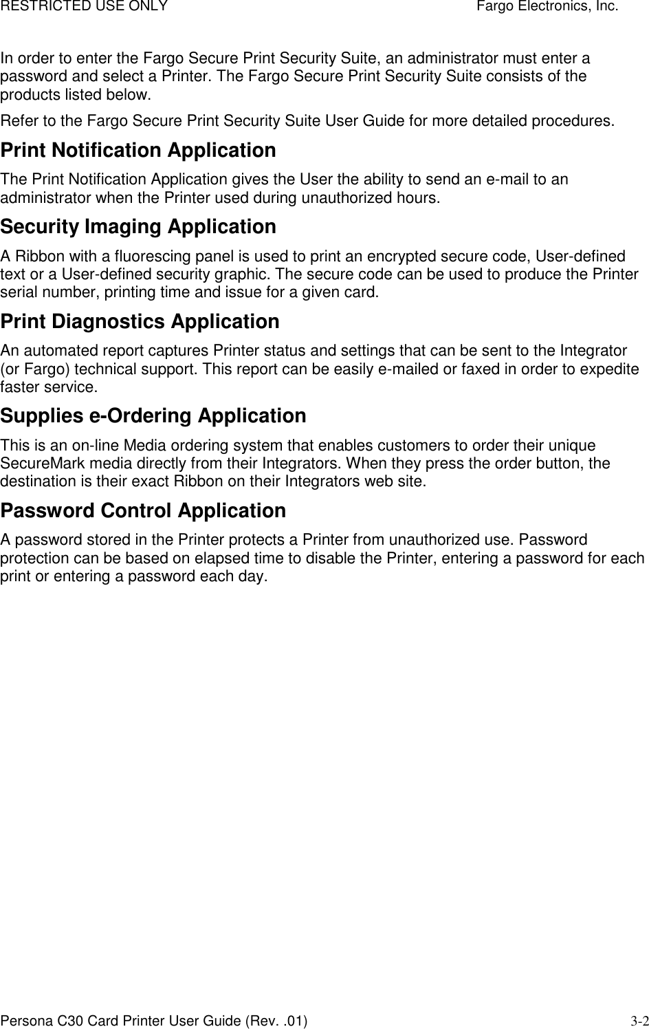 RESTRICTED USE ONLY    Fargo Electronics, Inc. Persona C30 Card Printer User Guide (Rev. .01) 3-2 In order to enter the Fargo Secure Print Security Suite, an administrator must enter a password and select a Printer. The Fargo Secure Print Security Suite consists of the products listed below.   Refer to the Fargo Secure Print Security Suite User Guide for more detailed procedures. Print Notification Application The Print Notification Application gives the User the ability to send an e-mail to an administrator when the Printer used during unauthorized hours.  Security Imaging Application A Ribbon with a fluorescing panel is used to print an encrypted secure code, User-defined text or a User-defined security graphic. The secure code can be used to produce the Printer serial number, printing time and issue for a given card.  Print Diagnostics Application An automated report captures Printer status and settings that can be sent to the Integrator (or Fargo) technical support. This report can be easily e-mailed or faxed in order to expedite faster service.  Supplies e-Ordering Application This is an on-line Media ordering system that enables customers to order their unique SecureMark media directly from their Integrators. When they press the order button, the destination is their exact Ribbon on their Integrators web site.  Password Control Application A password stored in the Printer protects a Printer from unauthorized use. Password protection can be based on elapsed time to disable the Printer, entering a password for each print or entering a password each day.  