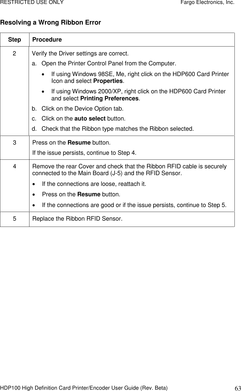 RESTRICTED USE ONLY    Fargo Electronics, Inc. HDP100 High Definition Card Printer/Encoder User Guide (Rev. Beta)  63 Resolving a Wrong Ribbon Error  Step  Procedure 2  Verify the Driver settings are correct. a.  Open the Printer Control Panel from the Computer.   If using Windows 98SE, Me, right click on the HDP600 Card Printer Icon and select Properties.      If using Windows 2000/XP, right click on the HDP600 Card Printer and select Printing Preferences.    b.  Click on the Device Option tab.  c.  Click on the auto select button. d.  Check that the Ribbon type matches the Ribbon selected. 3  Press on the Resume button. If the issue persists, continue to Step 4. 4  Remove the rear Cover and check that the Ribbon RFID cable is securely connected to the Main Board (J-5) and the RFID Sensor.   If the connections are loose, reattach it.   Press on the Resume button.   If the connections are good or if the issue persists, continue to Step 5. 5  Replace the Ribbon RFID Sensor.  