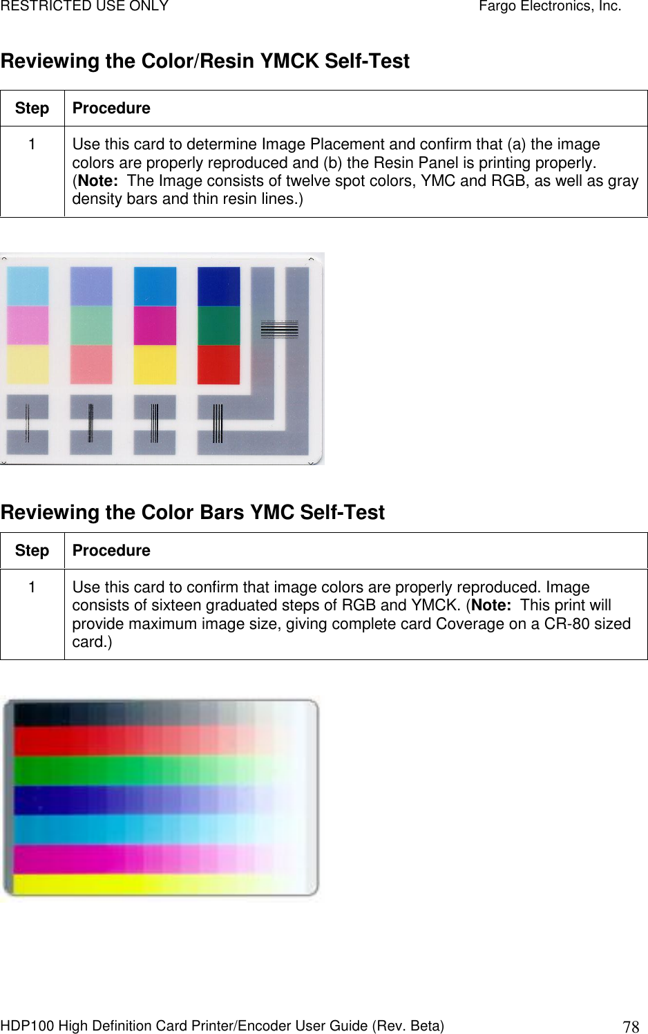 RESTRICTED USE ONLY    Fargo Electronics, Inc. HDP100 High Definition Card Printer/Encoder User Guide (Rev. Beta)  78 Reviewing the Color/Resin YMCK Self-Test Step  Procedure 1  Use this card to determine Image Placement and confirm that (a) the image colors are properly reproduced and (b) the Resin Panel is printing properly. (Note:  The Image consists of twelve spot colors, YMC and RGB, as well as gray density bars and thin resin lines.)    Reviewing the Color Bars YMC Self-Test Step  Procedure 1  Use this card to confirm that image colors are properly reproduced. Image consists of sixteen graduated steps of RGB and YMCK. (Note:  This print will provide maximum image size, giving complete card Coverage on a CR-80 sized card.)    