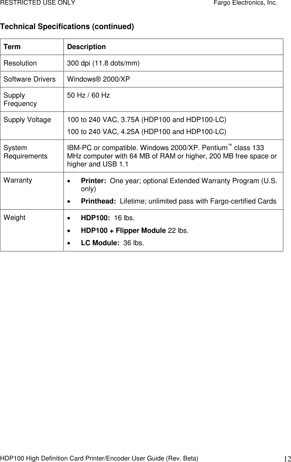 RESTRICTED USE ONLY    Fargo Electronics, Inc. HDP100 High Definition Card Printer/Encoder User Guide (Rev. Beta)  12 Technical Specifications (continued) Term  Description Resolution  300 dpi (11.8 dots/mm) Software Drivers  Windows® 2000/XP  Supply Frequency  50 Hz / 60 Hz Supply Voltage  100 to 240 VAC, 3.75A (HDP100 and HDP100-LC) 100 to 240 VAC, 4.25A (HDP100 and HDP100-LC)  System Requirements  IBM-PC or compatible. Windows 2000/XP. Pentium™ class 133 MHz computer with 64 MB of RAM or higher, 200 MB free space or higher and USB 1.1 Warranty   Printer:  One year; optional Extended Warranty Program (U.S. only)  Printhead:  Lifetime; unlimited pass with Fargo-certified Cards Weight   HDP100:  16 lbs.   HDP100 + Flipper Module 22 lbs.  LC Module:  36 lbs.  