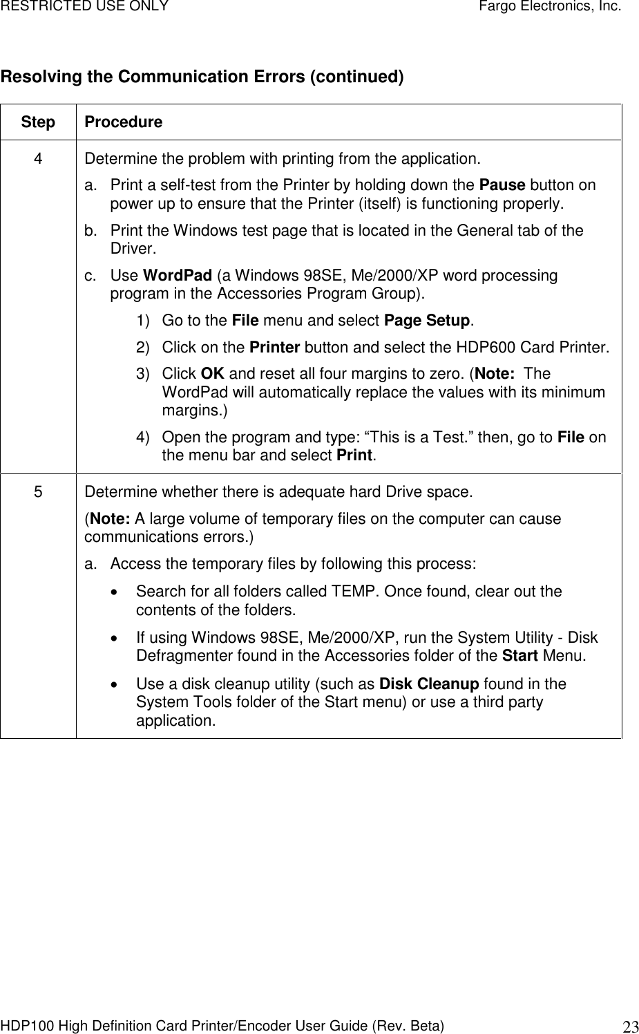 RESTRICTED USE ONLY    Fargo Electronics, Inc. HDP100 High Definition Card Printer/Encoder User Guide (Rev. Beta)  23 Resolving the Communication Errors (continued) Step  Procedure 4  Determine the problem with printing from the application. a.  Print a self-test from the Printer by holding down the Pause button on power up to ensure that the Printer (itself) is functioning properly.  b.  Print the Windows test page that is located in the General tab of the Driver. c.  Use WordPad (a Windows 98SE, Me/2000/XP word processing program in the Accessories Program Group). 1)  Go to the File menu and select Page Setup.  2)  Click on the Printer button and select the HDP600 Card Printer. 3)  Click OK and reset all four margins to zero. (Note:  The WordPad will automatically replace the values with its minimum margins.) 4)  Open the program and type: “This is a Test.” then, go to File on the menu bar and select Print.  5  Determine whether there is adequate hard Drive space.  (Note: A large volume of temporary files on the computer can cause communications errors.) a.  Access the temporary files by following this process:   Search for all folders called TEMP. Once found, clear out the contents of the folders.   If using Windows 98SE, Me/2000/XP, run the System Utility - Disk Defragmenter found in the Accessories folder of the Start Menu.   Use a disk cleanup utility (such as Disk Cleanup found in the System Tools folder of the Start menu) or use a third party application.   