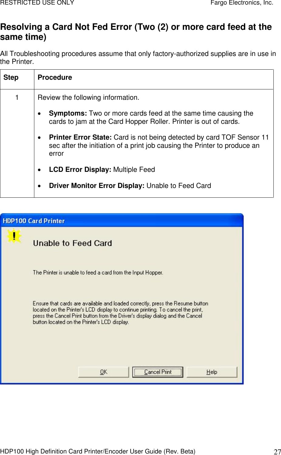 RESTRICTED USE ONLY    Fargo Electronics, Inc. HDP100 High Definition Card Printer/Encoder User Guide (Rev. Beta)  27 Resolving a Card Not Fed Error (Two (2) or more card feed at the same time) All Troubleshooting procedures assume that only factory-authorized supplies are in use in the Printer.  Step  Procedure 1  Review the following information.   Symptoms: Two or more cards feed at the same time causing the cards to jam at the Card Hopper Roller. Printer is out of cards.  Printer Error State: Card is not being detected by card TOF Sensor 11 sec after the initiation of a print job causing the Printer to produce an error  LCD Error Display: Multiple Feed  Driver Monitor Error Display: Unable to Feed Card    