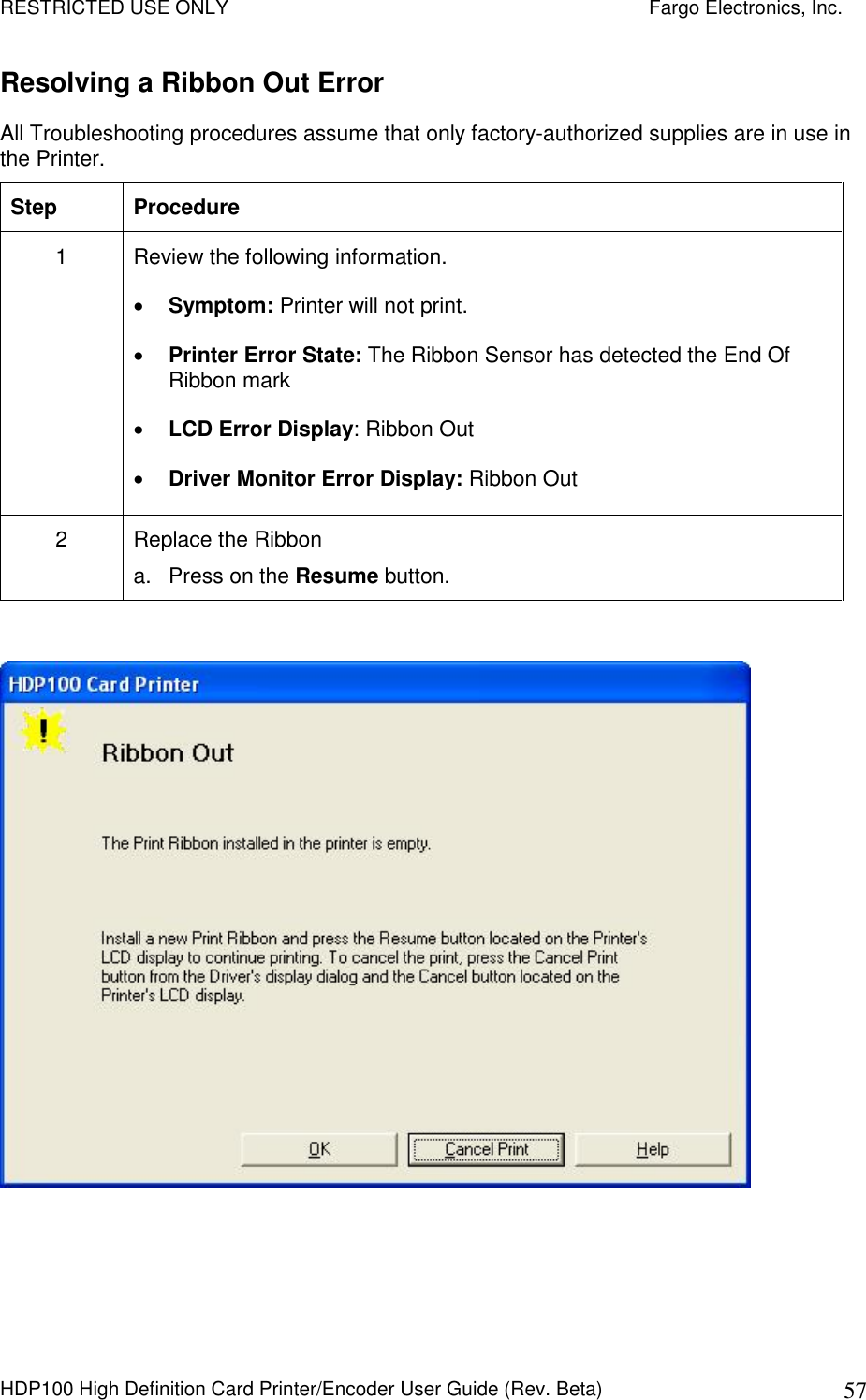 RESTRICTED USE ONLY    Fargo Electronics, Inc. HDP100 High Definition Card Printer/Encoder User Guide (Rev. Beta)  57 Resolving a Ribbon Out Error  All Troubleshooting procedures assume that only factory-authorized supplies are in use in the Printer.  Step  Procedure 1  Review the following information.   Symptom: Printer will not print.  Printer Error State: The Ribbon Sensor has detected the End Of Ribbon mark  LCD Error Display: Ribbon Out  Driver Monitor Error Display: Ribbon Out 2  Replace the Ribbon a.  Press on the Resume button.   