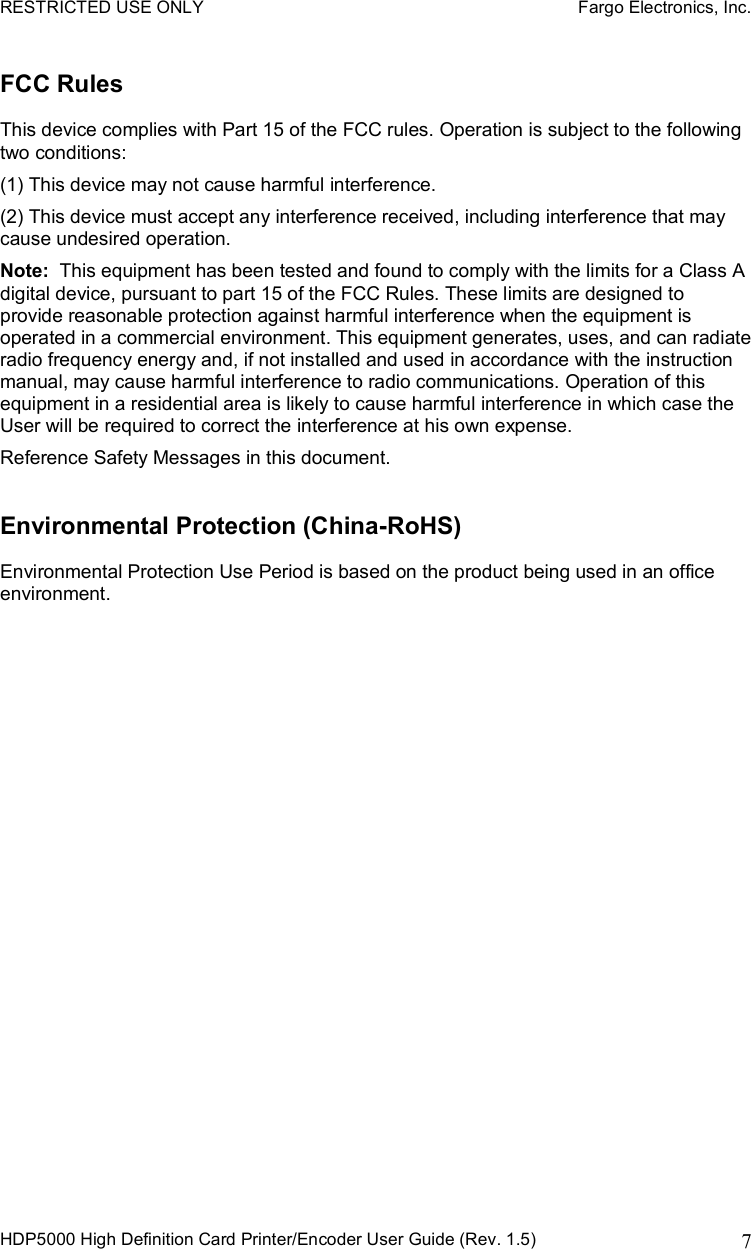 RESTRICTED USE ONLY    Fargo Electronics, Inc. HDP5000 High Definition Card Printer/Encoder User Guide (Rev. 1.5)  7FCC Rules This device complies with Part 15 of the FCC rules. Operation is subject to the following two conditions: (1) This device may not cause harmful interference.  (2) This device must accept any interference received, including interference that may cause undesired operation. Note: This equipment has been tested and found to comply with the limits for a Class A digital device, pursuant to part 15 of the FCC Rules. These limits are designed to provide reasonable protection against harmful interference when the equipment is operated in a commercial environment. This equipment generates, uses, and can radiate radio frequency energy and, if not installed and used in accordance with the instruction manual, may cause harmful interference to radio communications. Operation of this equipment in a residential area is likely to cause harmful interference in which case the User will be required to correct the interference at his own expense. Reference Safety Messages in this document.  Environmental Protection (China-RoHS) Environmental Protection Use Period is based on the product being used in an office environment.  